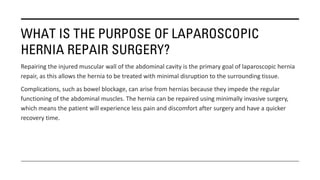 WHAT IS THE PURPOSE OF LAPAROSCOPIC
HERNIA REPAIR SURGERY?
Repairing the injured muscular wall of the abdominal cavity is the primary goal of laparoscopic hernia
repair, as this allows the hernia to be treated with minimal disruption to the surrounding tissue.
Complications, such as bowel blockage, can arise from hernias because they impede the regular
functioning of the abdominal muscles. The hernia can be repaired using minimally invasive surgery,
which means the patient will experience less pain and discomfort after surgery and have a quicker
recovery time.
 