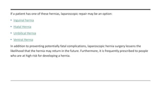 If a patient has one of these hernias, laparoscopic repair may be an option:
• Inguinal hernia
• Hiatal Hernia
• Umbilical Hernia
• Ventral Hernia
In addition to preventing potentially fatal complications, laparoscopic hernia surgery lessens the
likelihood that the hernia may return in the future. Furthermore, it is frequently prescribed to people
who are at high risk for developing a hernia.
 