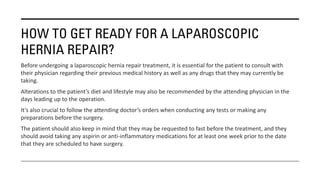 HOW TO GET READY FOR A LAPAROSCOPIC
HERNIA REPAIR?
Before undergoing a laparoscopic hernia repair treatment, it is essential for the patient to consult with
their physician regarding their previous medical history as well as any drugs that they may currently be
taking.
Alterations to the patient’s diet and lifestyle may also be recommended by the attending physician in the
days leading up to the operation.
It’s also crucial to follow the attending doctor’s orders when conducting any tests or making any
preparations before the surgery.
The patient should also keep in mind that they may be requested to fast before the treatment, and they
should avoid taking any aspirin or anti-inflammatory medications for at least one week prior to the date
that they are scheduled to have surgery.
 