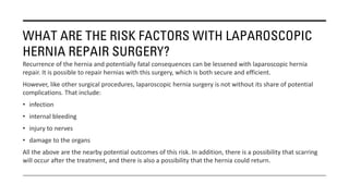WHAT ARE THE RISK FACTORS WITH LAPAROSCOPIC
HERNIA REPAIR SURGERY?
Recurrence of the hernia and potentially fatal consequences can be lessened with laparoscopic hernia
repair. It is possible to repair hernias with this surgery, which is both secure and efficient.
However, like other surgical procedures, laparoscopic hernia surgery is not without its share of potential
complications. That include:
• infection
• internal bleeding
• injury to nerves
• damage to the organs
All the above are the nearby potential outcomes of this risk. In addition, there is a possibility that scarring
will occur after the treatment, and there is also a possibility that the hernia could return.
 