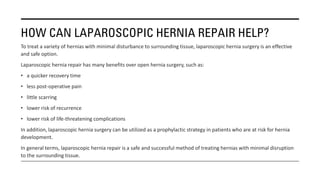 HOW CAN LAPAROSCOPIC HERNIA REPAIR HELP?
To treat a variety of hernias with minimal disturbance to surrounding tissue, laparoscopic hernia surgery is an effective
and safe option.
Laparoscopic hernia repair has many benefits over open hernia surgery, such as:
• a quicker recovery time
• less post-operative pain
• little scarring
• lower risk of recurrence
• lower risk of life-threatening complications
In addition, laparoscopic hernia surgery can be utilized as a prophylactic strategy in patients who are at risk for hernia
development.
In general terms, laparoscopic hernia repair is a safe and successful method of treating hernias with minimal disruption
to the surrounding tissue.
 