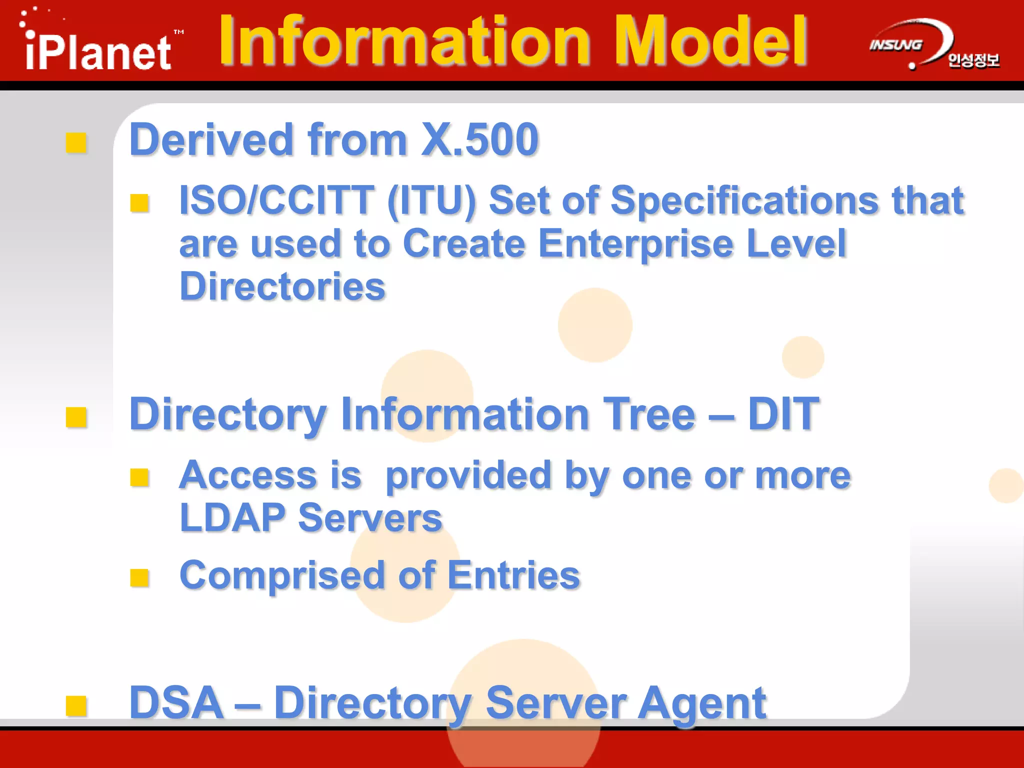 Information Model
 Derived from X.500
 ISO/CCITT (ITU) Set of Specifications that
are used to Create Enterprise Level
Directories
 Directory Information Tree – DIT
 Access is provided by one or more
LDAP Servers
 Comprised of Entries
 DSA – Directory Server Agent
 