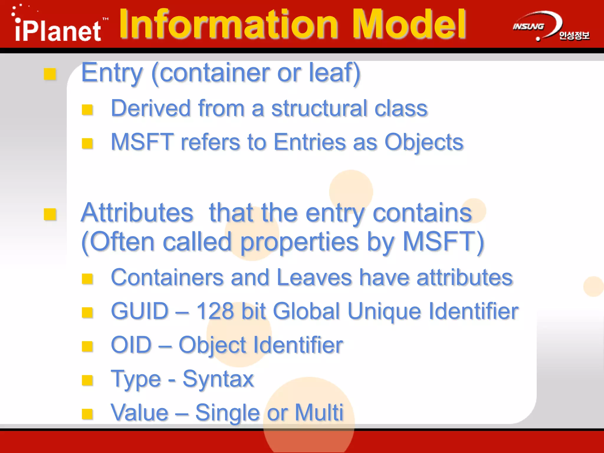 Information Model
 Entry (container or leaf)
 Derived from a structural class
 MSFT refers to Entries as Objects
 Attributes that the entry contains
(Often called properties by MSFT)
 Containers and Leaves have attributes
 GUID – 128 bit Global Unique Identifier
 OID – Object Identifier
 Type - Syntax
 Value – Single or Multi
 