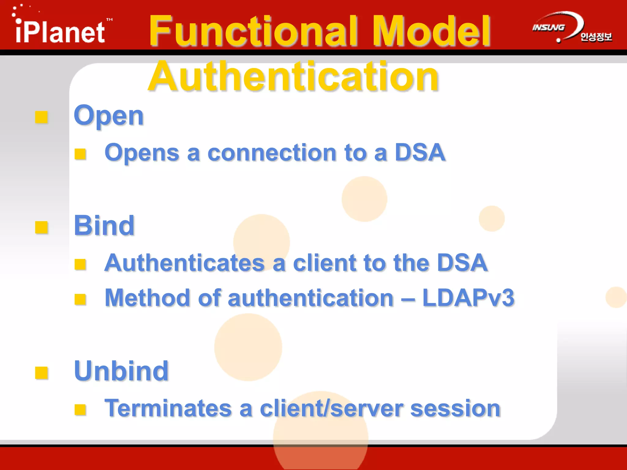 Functional Model
Authentication
 Open
 Opens a connection to a DSA
 Bind
 Authenticates a client to the DSA
 Method of authentication – LDAPv3
 Unbind
 Terminates a client/server session
 