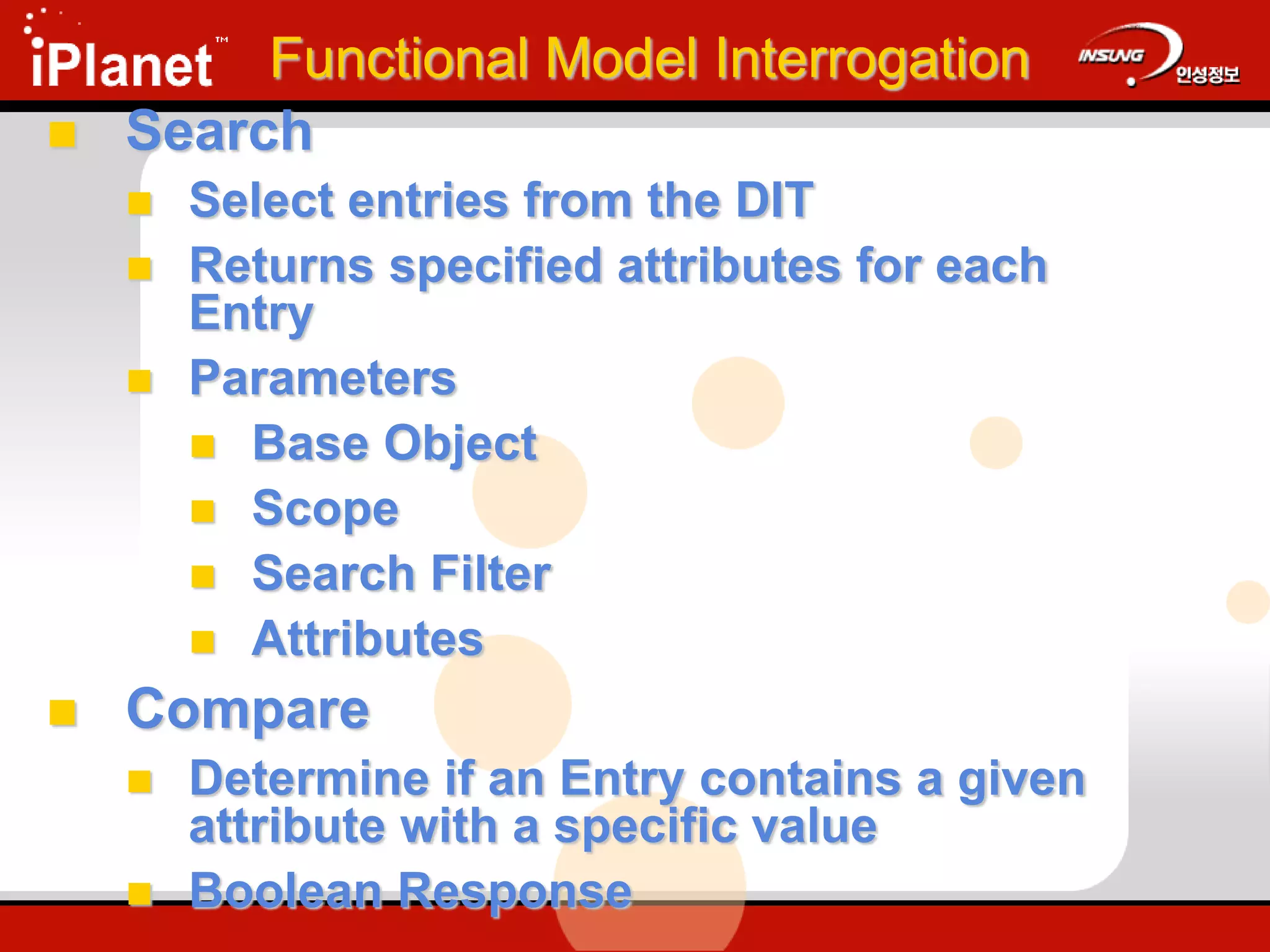 Functional Model Interrogation
 Search
 Select entries from the DIT
 Returns specified attributes for each
Entry
 Parameters
 Base Object
 Scope
 Search Filter
 Attributes
 Compare
 Determine if an Entry contains a given
attribute with a specific value
 Boolean Response
 