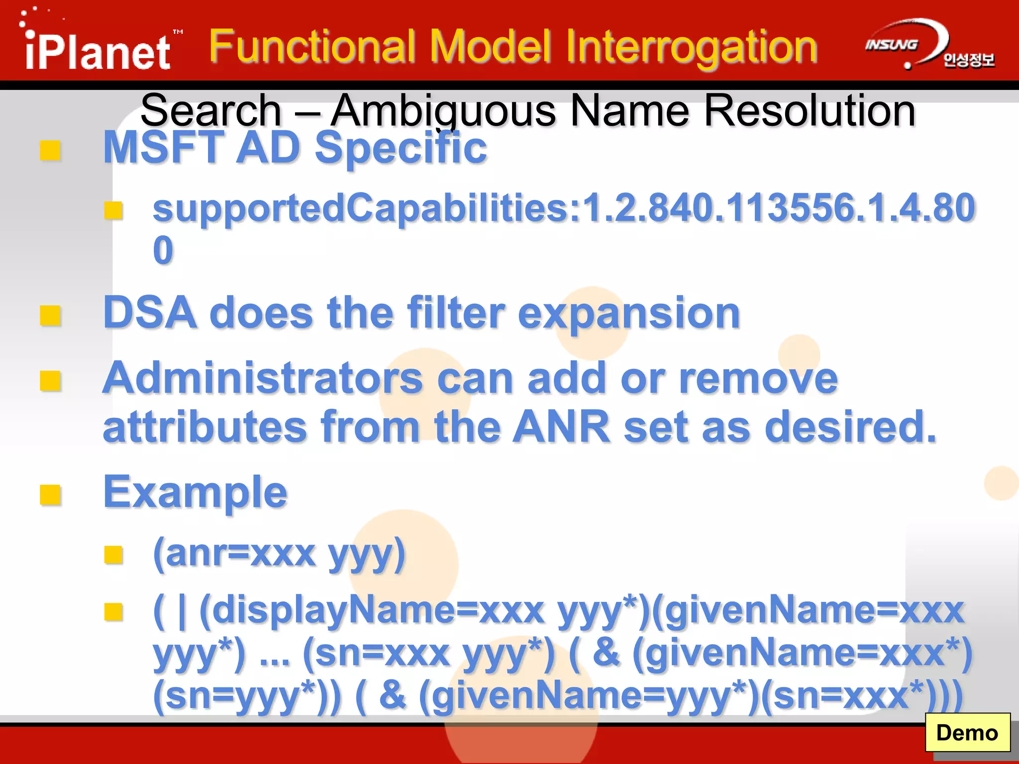 Search – Ambiguous Name Resolution
 MSFT AD Specific
 supportedCapabilities:1.2.840.113556.1.4.80
0
 DSA does the filter expansion
 Administrators can add or remove
attributes from the ANR set as desired.
 Example
 (anr=xxx yyy)
 ( | (displayName=xxx yyy*)(givenName=xxx
yyy*) ... (sn=xxx yyy*) ( & (givenName=xxx*)
(sn=yyy*)) ( & (givenName=yyy*)(sn=xxx*)))
Demo
Functional Model Interrogation
 