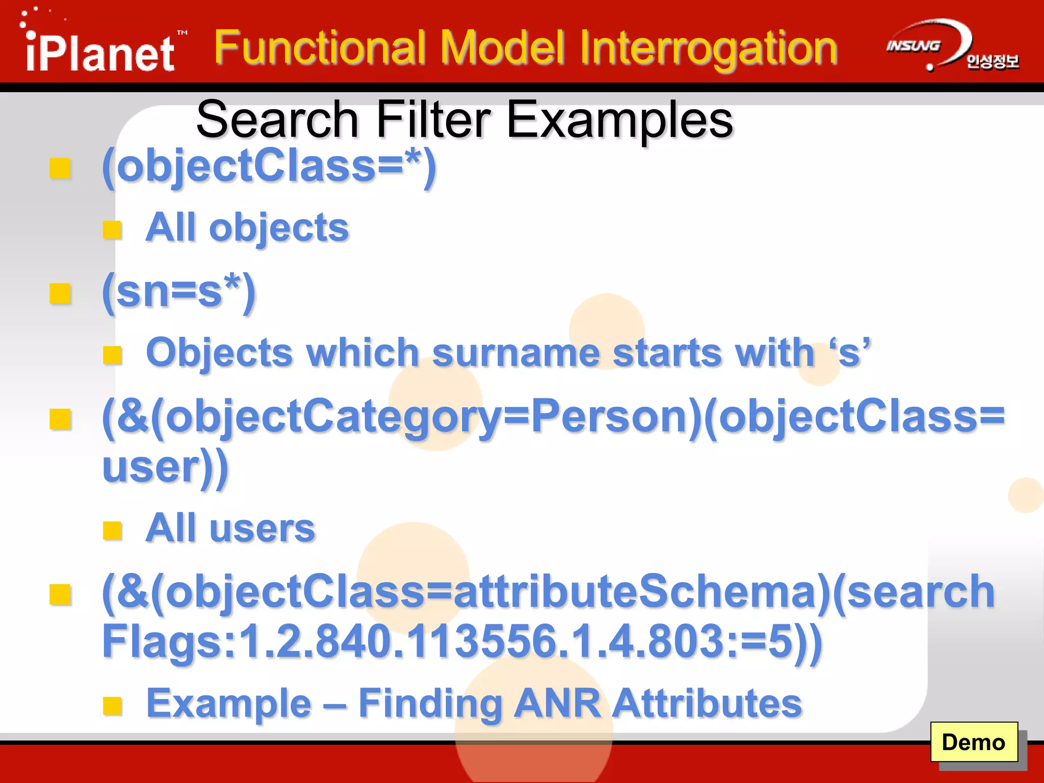 Search Filter Examples
 (objectClass=*)
 All objects
 (sn=s*)
 Objects which surname starts with ‘s’
 (&(objectCategory=Person)(objectClass=
user))
 All users
 (&(objectClass=attributeSchema)(search
Flags:1.2.840.113556.1.4.803:=5))
 Example – Finding ANR Attributes
Demo
Functional Model Interrogation
 