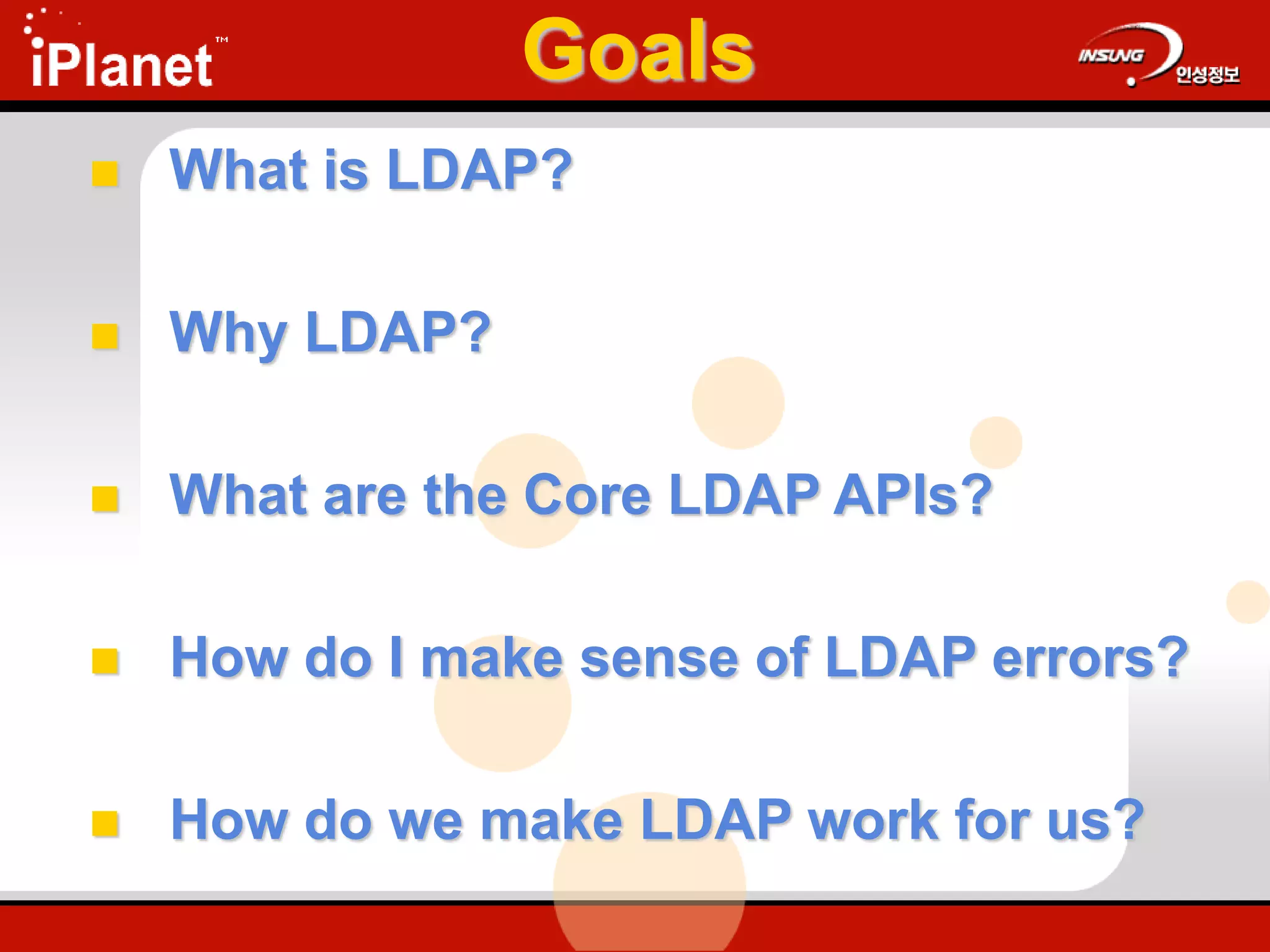 Goals
 What is LDAP?
 Why LDAP?
 What are the Core LDAP APIs?
 How do I make sense of LDAP errors?
 How do we make LDAP work for us?
 