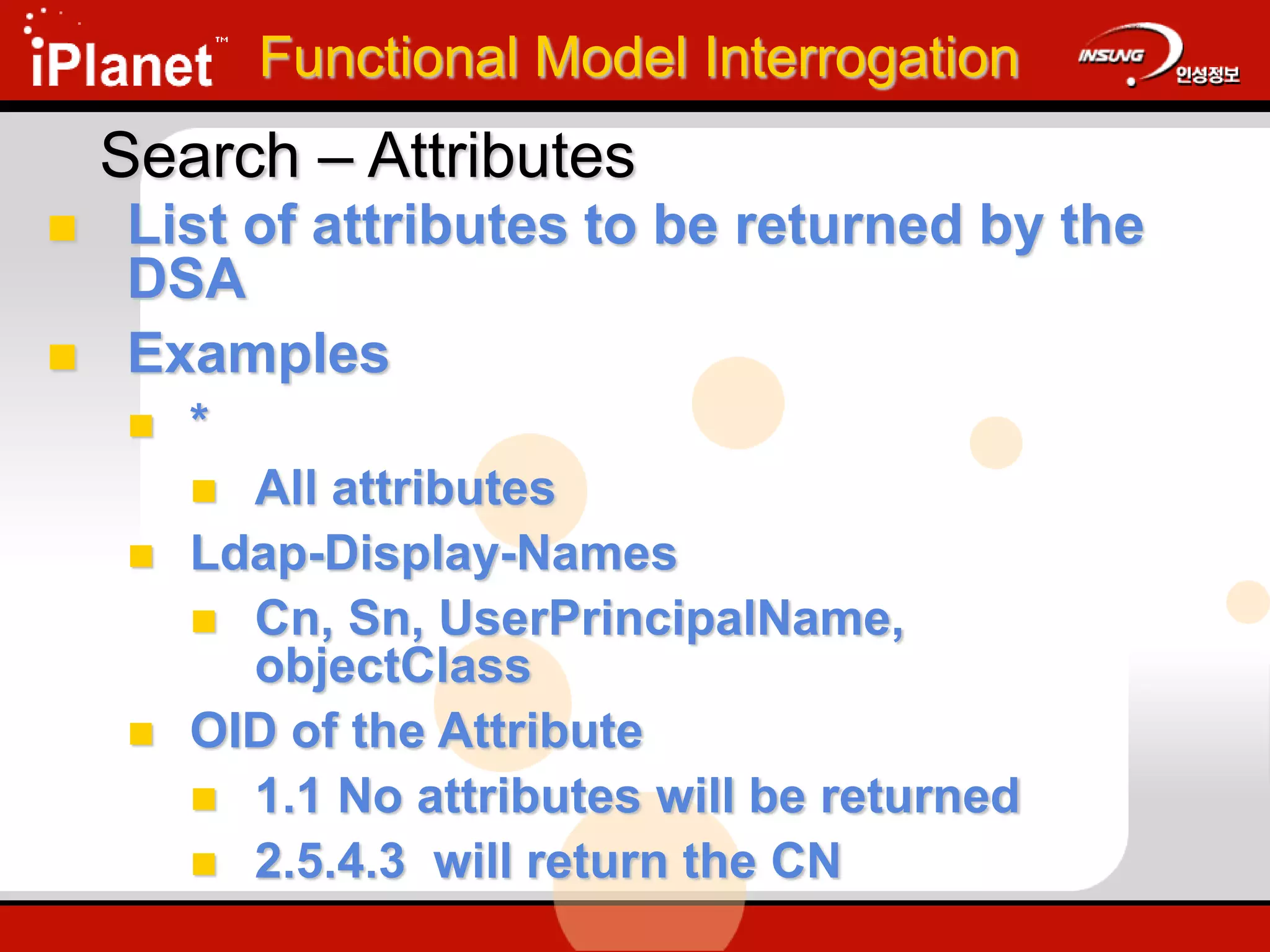 Search – Attributes
 List of attributes to be returned by the
DSA
 Examples
 *
 All attributes
 Ldap-Display-Names
 Cn, Sn, UserPrincipalName,
objectClass
 OID of the Attribute
 1.1 No attributes will be returned
 2.5.4.3 will return the CN
Functional Model Interrogation
 