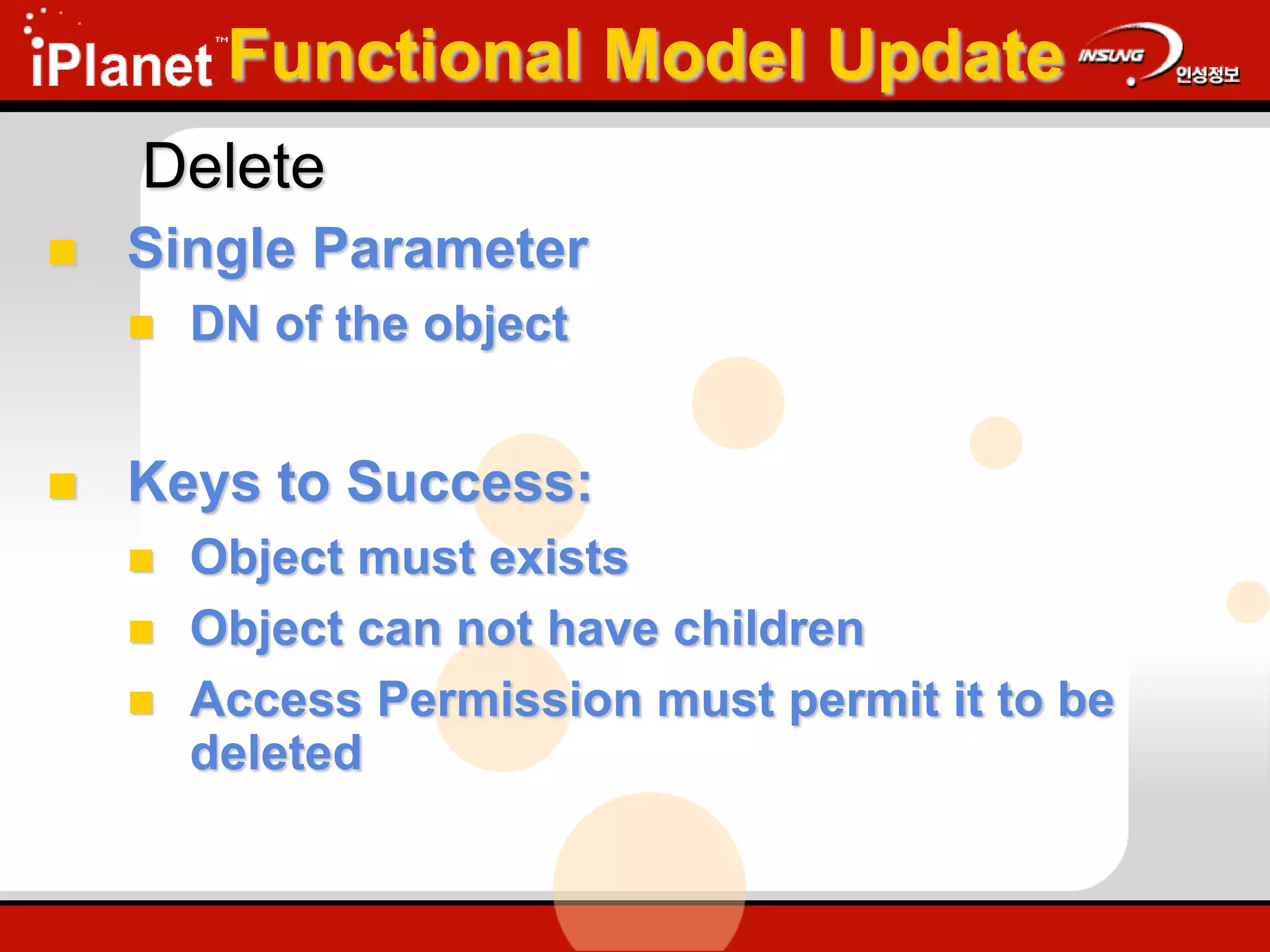 Delete
 Single Parameter
 DN of the object
 Keys to Success:
 Object must exists
 Object can not have children
 Access Permission must permit it to be
deleted
Functional Model Update
 