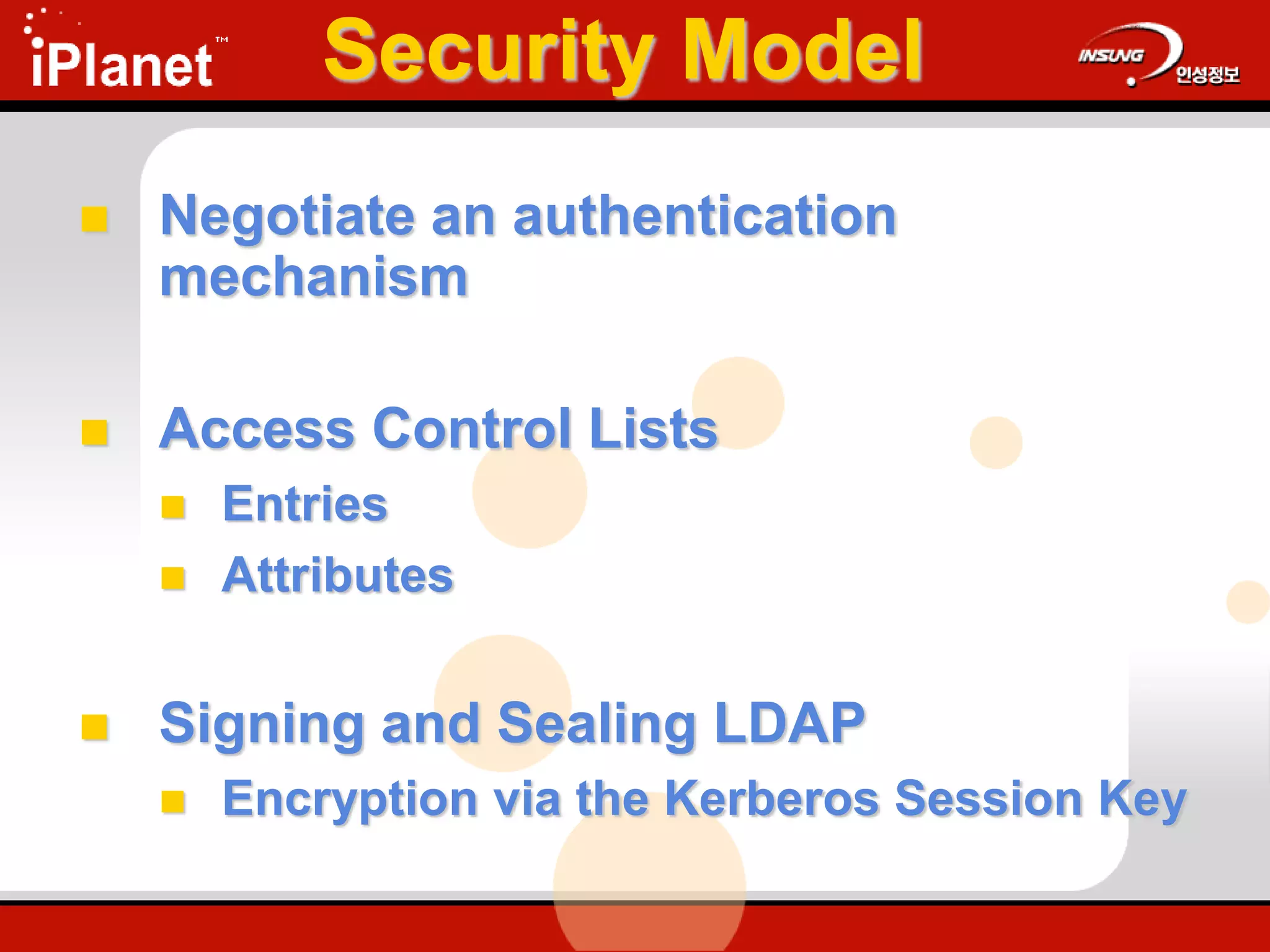 Security Model
 Negotiate an authentication
mechanism
 Access Control Lists
 Entries
 Attributes
 Signing and Sealing LDAP
 Encryption via the Kerberos Session Key
 