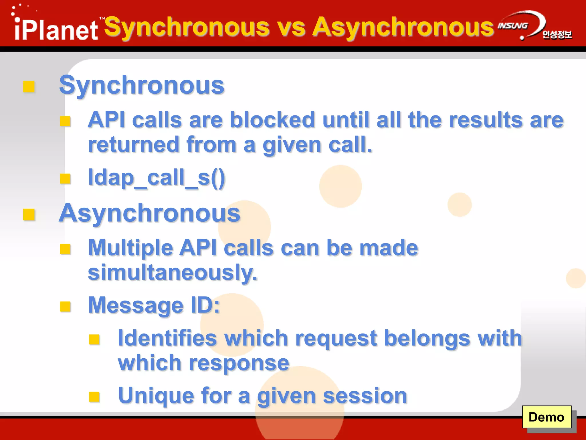 Synchronous vs Asynchronous
 Synchronous
 API calls are blocked until all the results are
returned from a given call.
 ldap_call_s()
 Asynchronous
 Multiple API calls can be made
simultaneously.
 Message ID:
 Identifies which request belongs with
which response
 Unique for a given session
Demo
 