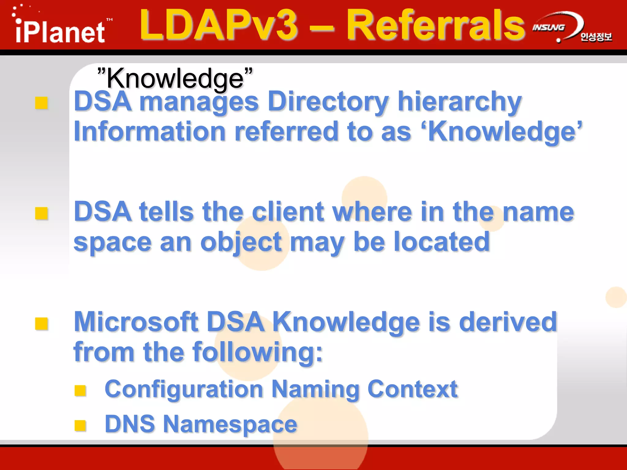LDAPv3 – Referrals
 DSA manages Directory hierarchy
Information referred to as ‘Knowledge’
 DSA tells the client where in the name
space an object may be located
 Microsoft DSA Knowledge is derived
from the following:
 Configuration Naming Context
 DNS Namespace
”Knowledge”
 