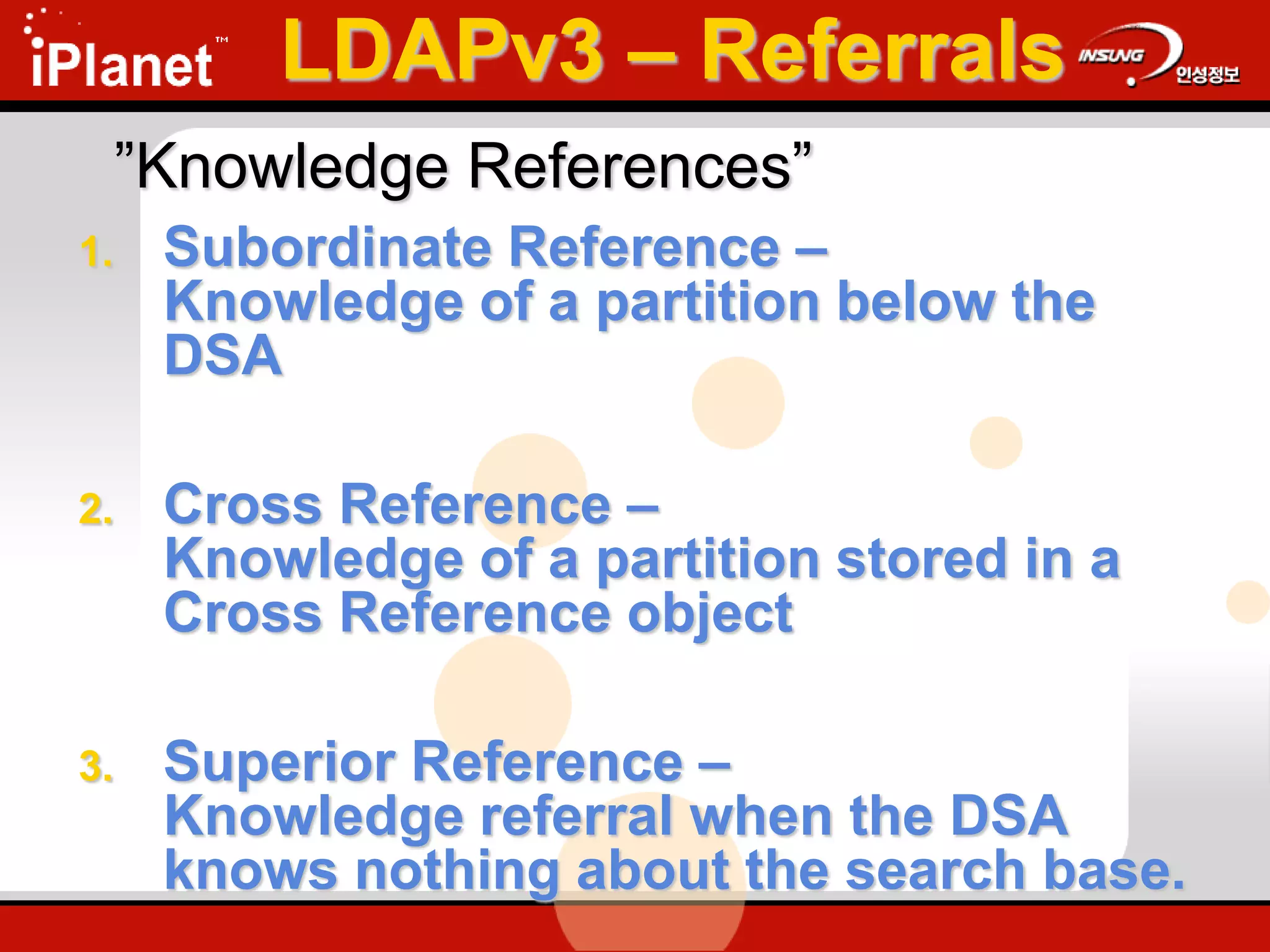 ”Knowledge References”
1. Subordinate Reference –
Knowledge of a partition below the
DSA
2. Cross Reference –
Knowledge of a partition stored in a
Cross Reference object
3. Superior Reference –
Knowledge referral when the DSA
knows nothing about the search base.
LDAPv3 – Referrals
 