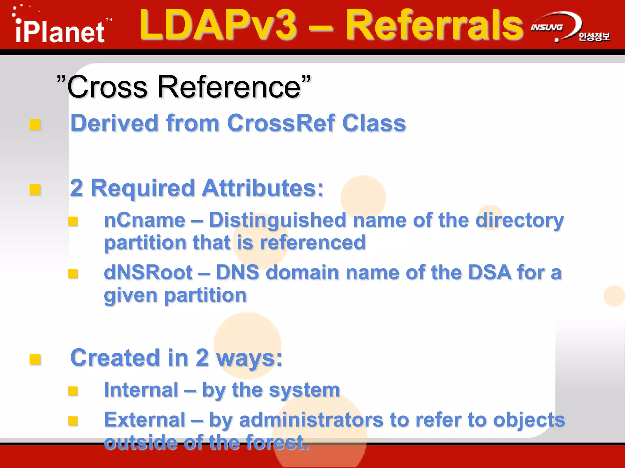 ”Cross Reference”
 Derived from CrossRef Class
 2 Required Attributes:
 nCname – Distinguished name of the directory
partition that is referenced
 dNSRoot – DNS domain name of the DSA for a
given partition
 Created in 2 ways:
 Internal – by the system
 External – by administrators to refer to objects
outside of the forest.
LDAPv3 – Referrals
 