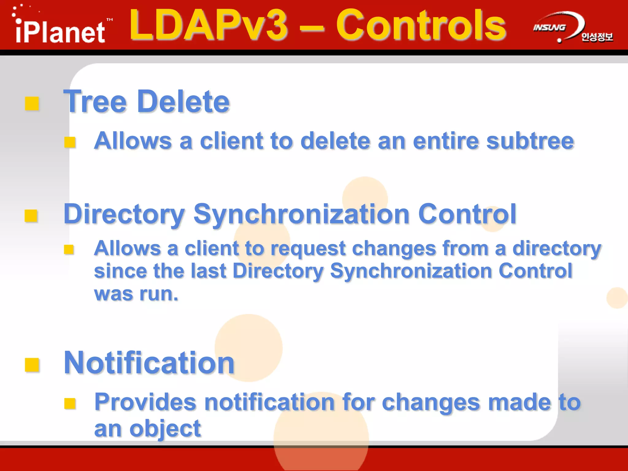 LDAPv3 – Controls
 Tree Delete
 Allows a client to delete an entire subtree
 Directory Synchronization Control
 Allows a client to request changes from a directory
since the last Directory Synchronization Control
was run.
 Notification
 Provides notification for changes made to
an object
 