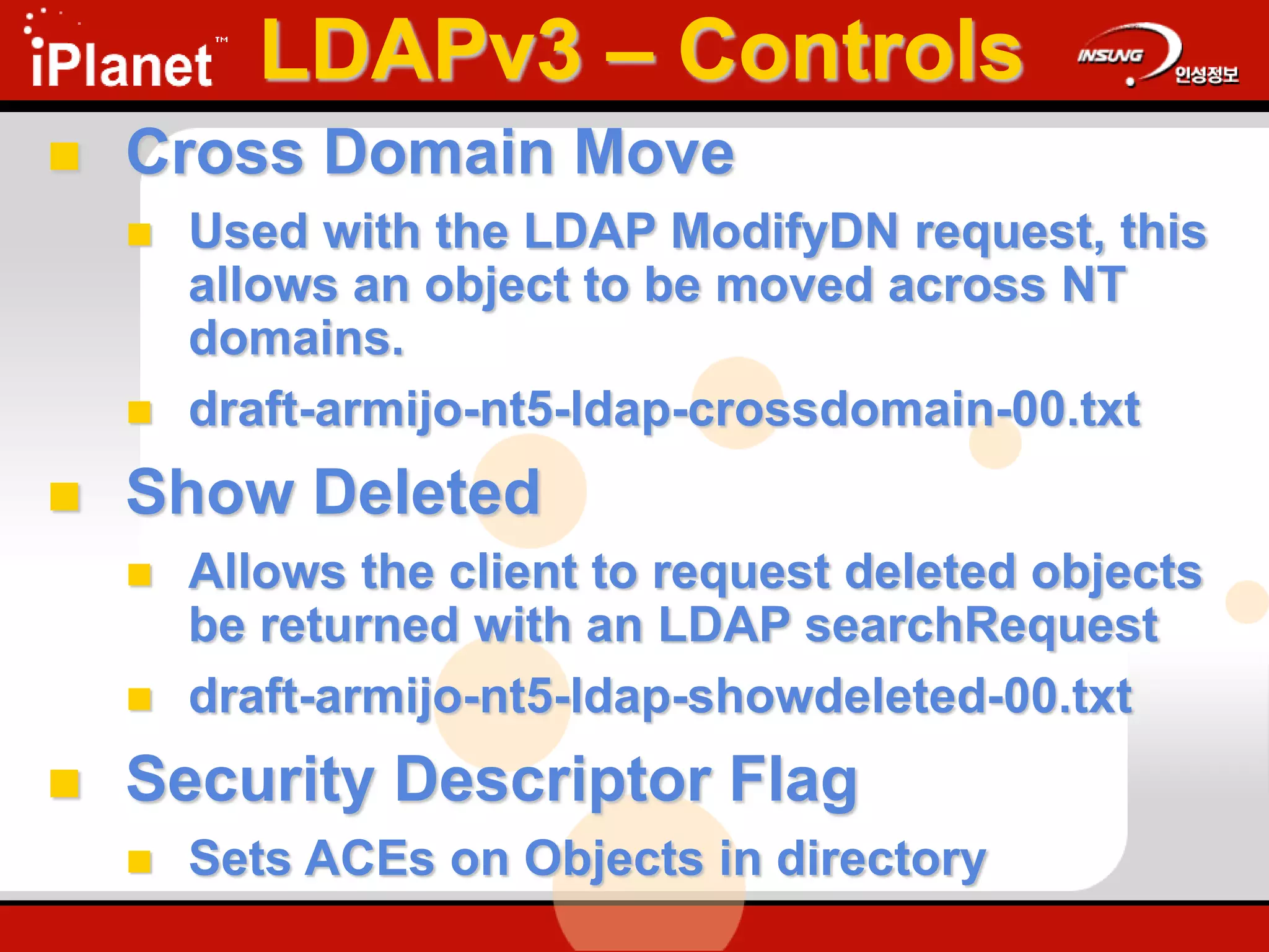  Cross Domain Move
 Used with the LDAP ModifyDN request, this
allows an object to be moved across NT
domains.
 draft-armijo-nt5-ldap-crossdomain-00.txt
 Show Deleted
 Allows the client to request deleted objects
be returned with an LDAP searchRequest
 draft-armijo-nt5-ldap-showdeleted-00.txt
 Security Descriptor Flag
 Sets ACEs on Objects in directory
LDAPv3 – Controls
 