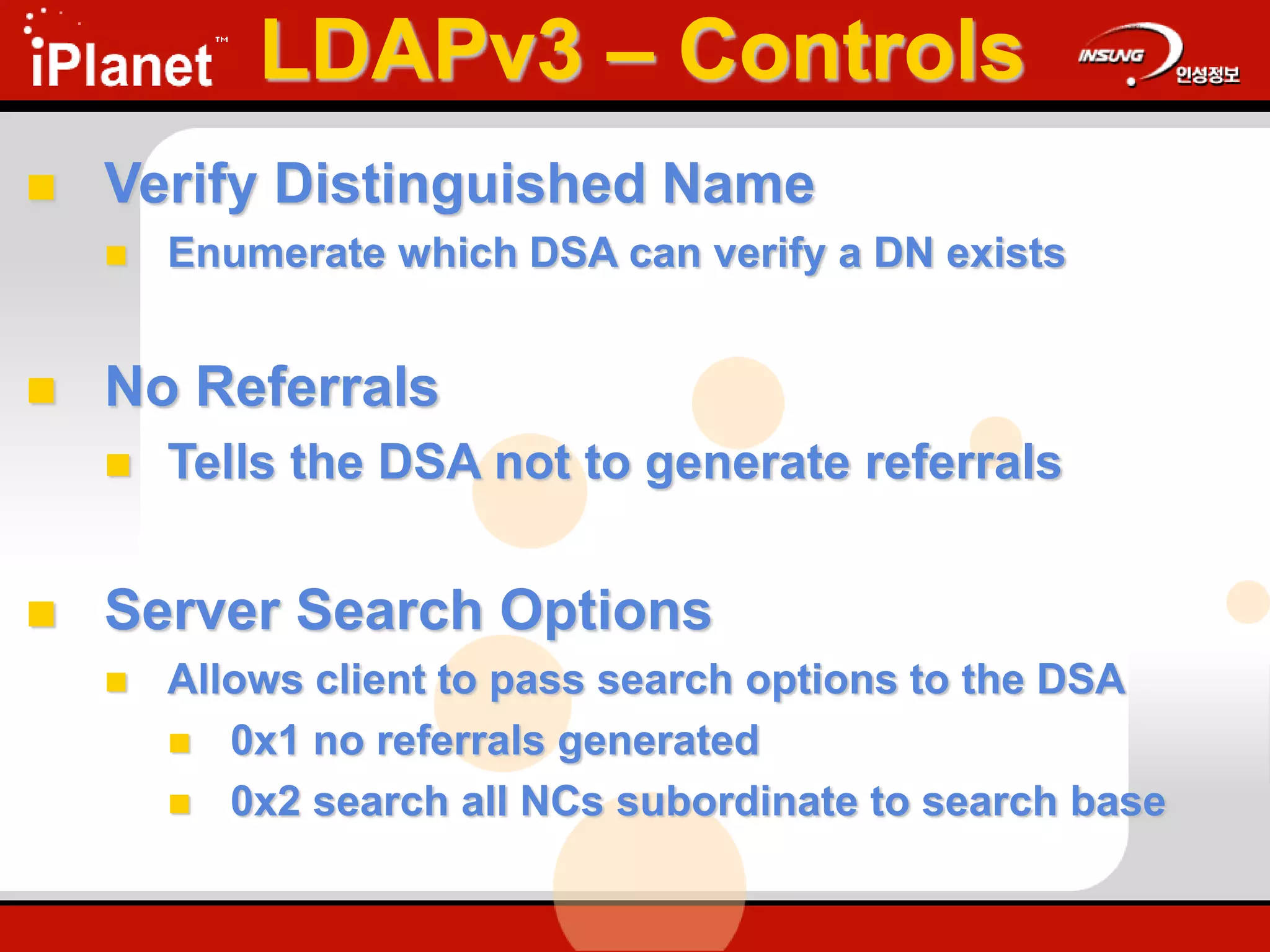  Verify Distinguished Name
 Enumerate which DSA can verify a DN exists
 No Referrals
 Tells the DSA not to generate referrals
 Server Search Options
 Allows client to pass search options to the DSA
 0x1 no referrals generated
 0x2 search all NCs subordinate to search base
LDAPv3 – Controls
 