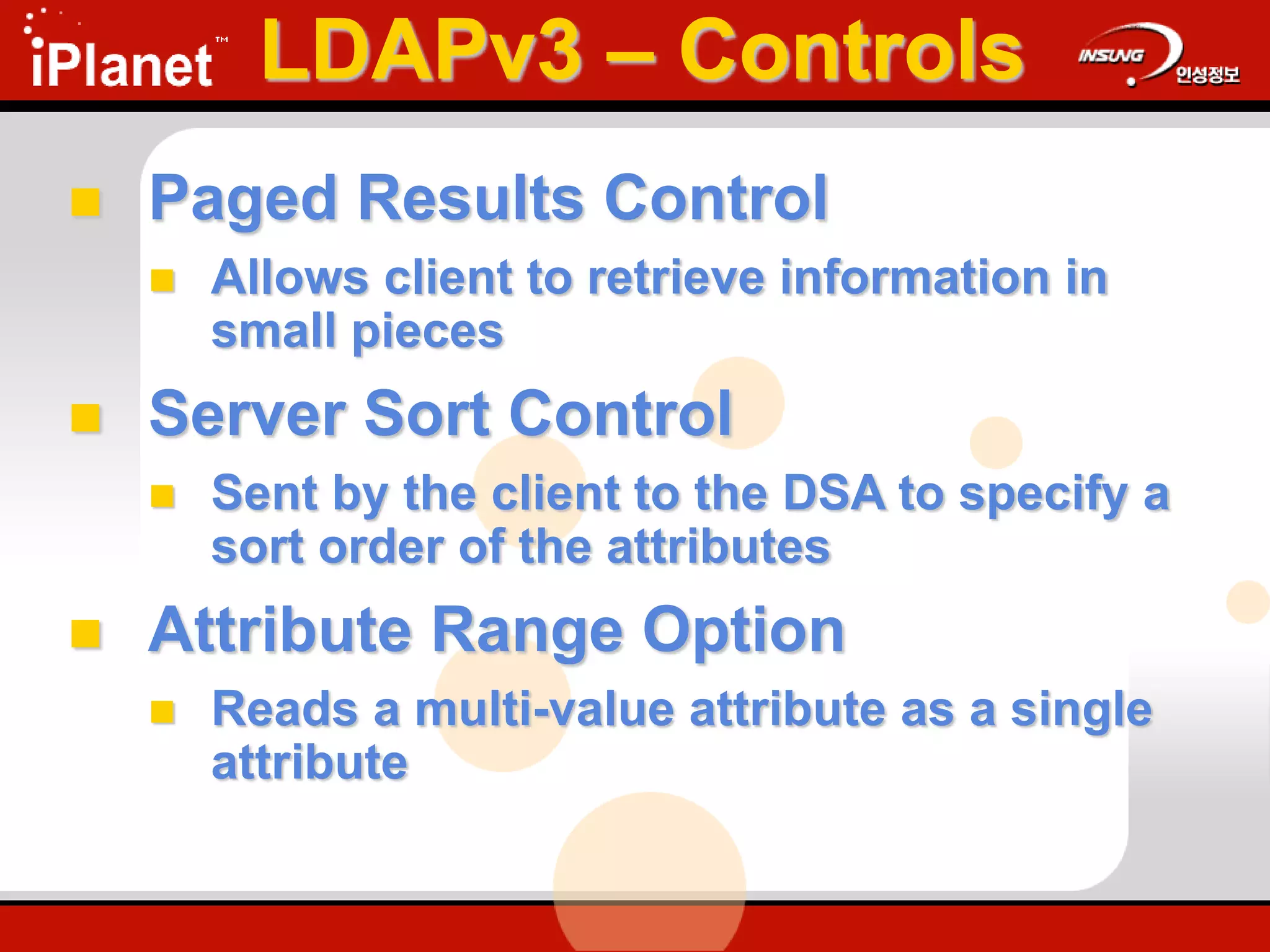  Paged Results Control
 Allows client to retrieve information in
small pieces
 Server Sort Control
 Sent by the client to the DSA to specify a
sort order of the attributes
 Attribute Range Option
 Reads a multi-value attribute as a single
attribute
LDAPv3 – Controls
 