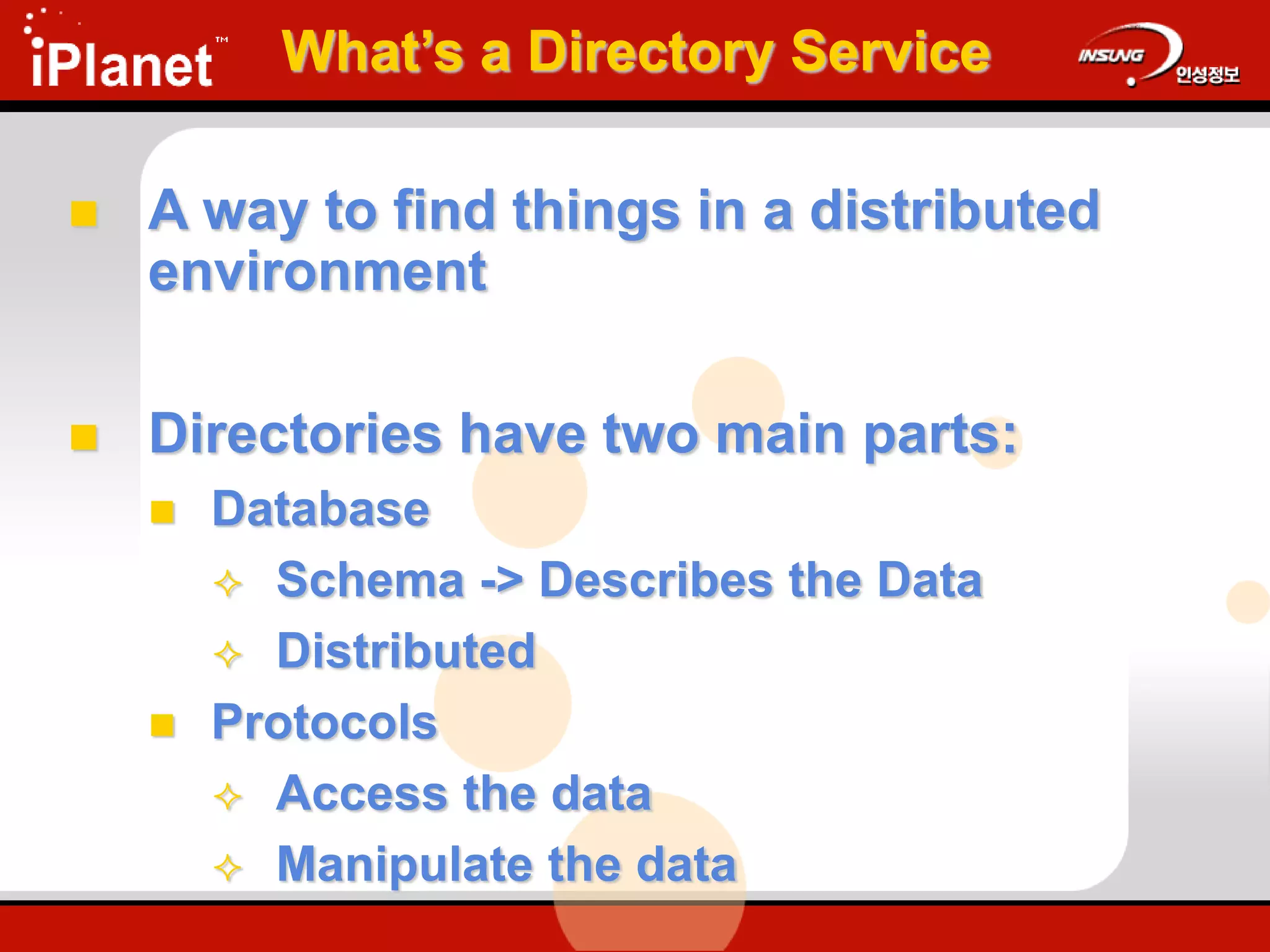 What’s a Directory Service
 A way to find things in a distributed
environment
 Directories have two main parts:
 Database
 Schema -> Describes the Data
 Distributed
 Protocols
 Access the data
 Manipulate the data
 