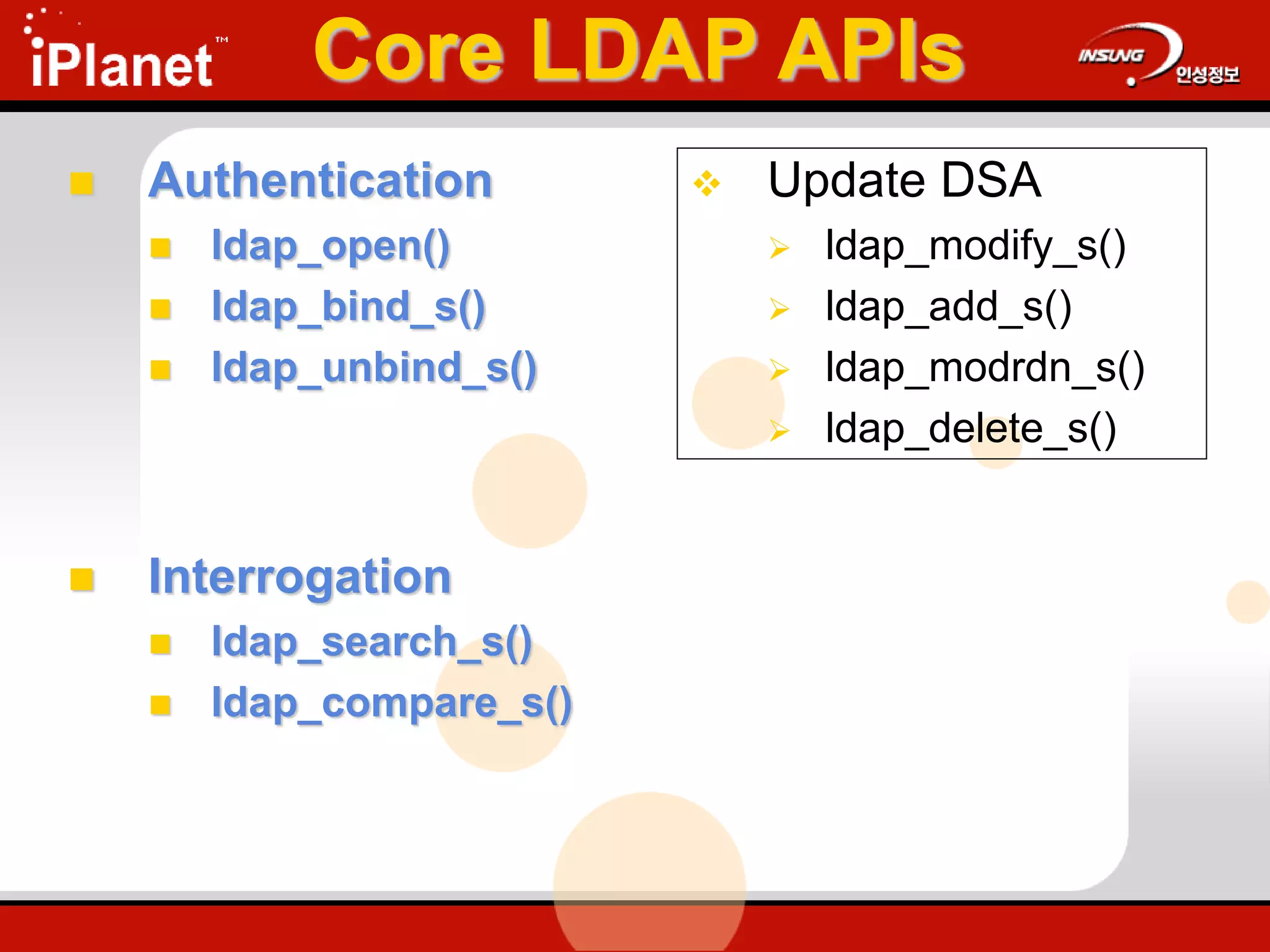 Core LDAP APIs
 Authentication
 ldap_open()
 ldap_bind_s()
 ldap_unbind_s()
 Interrogation
 ldap_search_s()
 ldap_compare_s()
 Update DSA
 ldap_modify_s()
 ldap_add_s()
 ldap_modrdn_s()
 ldap_delete_s()
 
