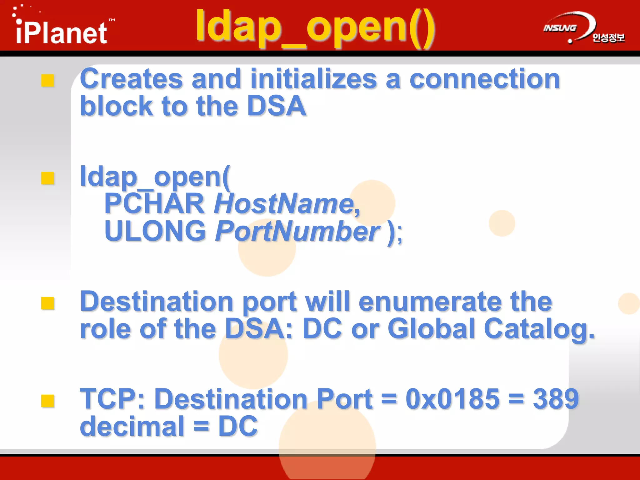 ldap_open()
 Creates and initializes a connection
block to the DSA
 ldap_open(
PCHAR HostName,
ULONG PortNumber );
 Destination port will enumerate the
role of the DSA: DC or Global Catalog.
 TCP: Destination Port = 0x0185 = 389
decimal = DC
 