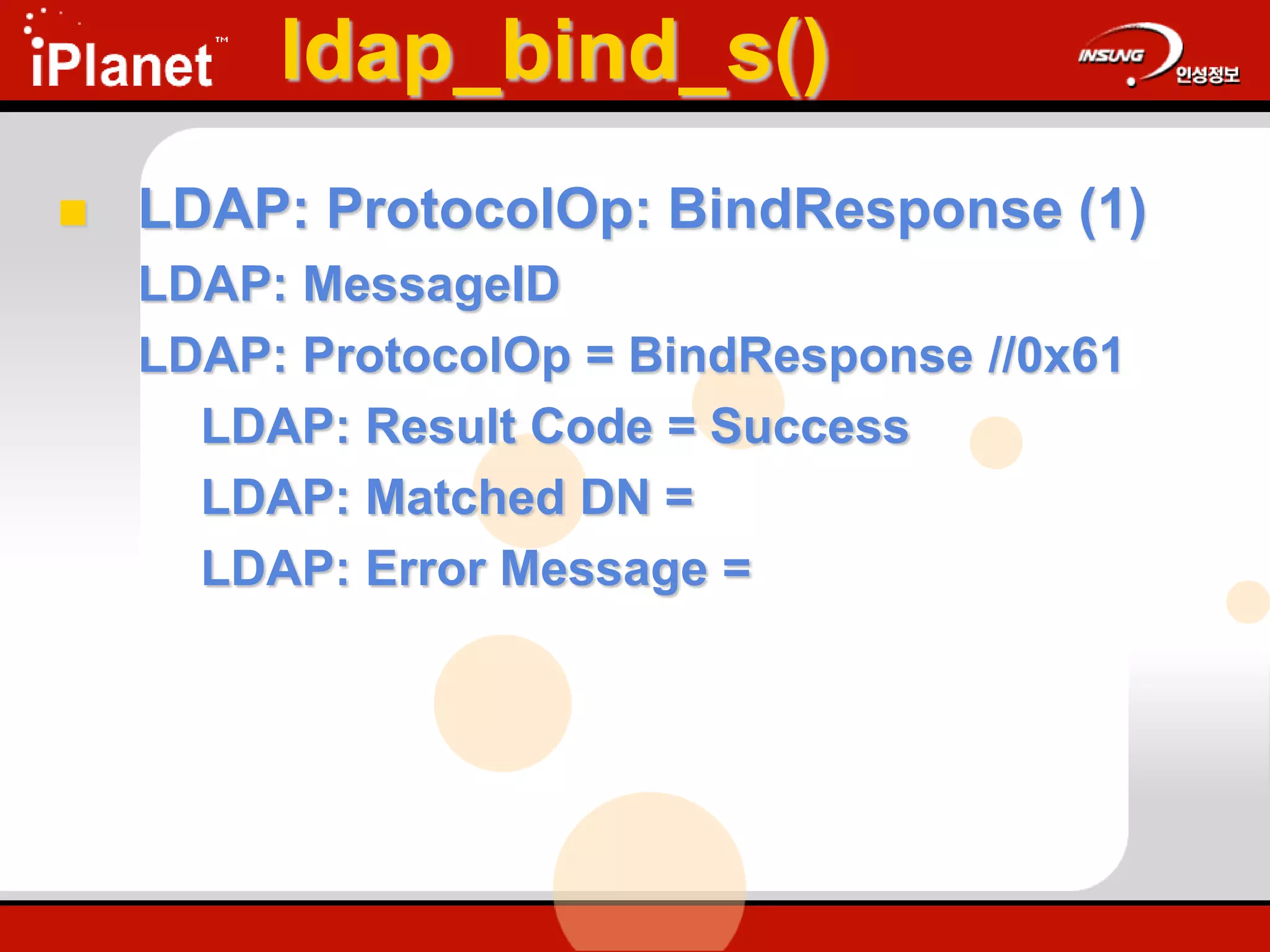 ldap_bind_s()
 LDAP: ProtocolOp: BindResponse (1)
LDAP: MessageID
LDAP: ProtocolOp = BindResponse //0x61
LDAP: Result Code = Success
LDAP: Matched DN =
LDAP: Error Message =
 
