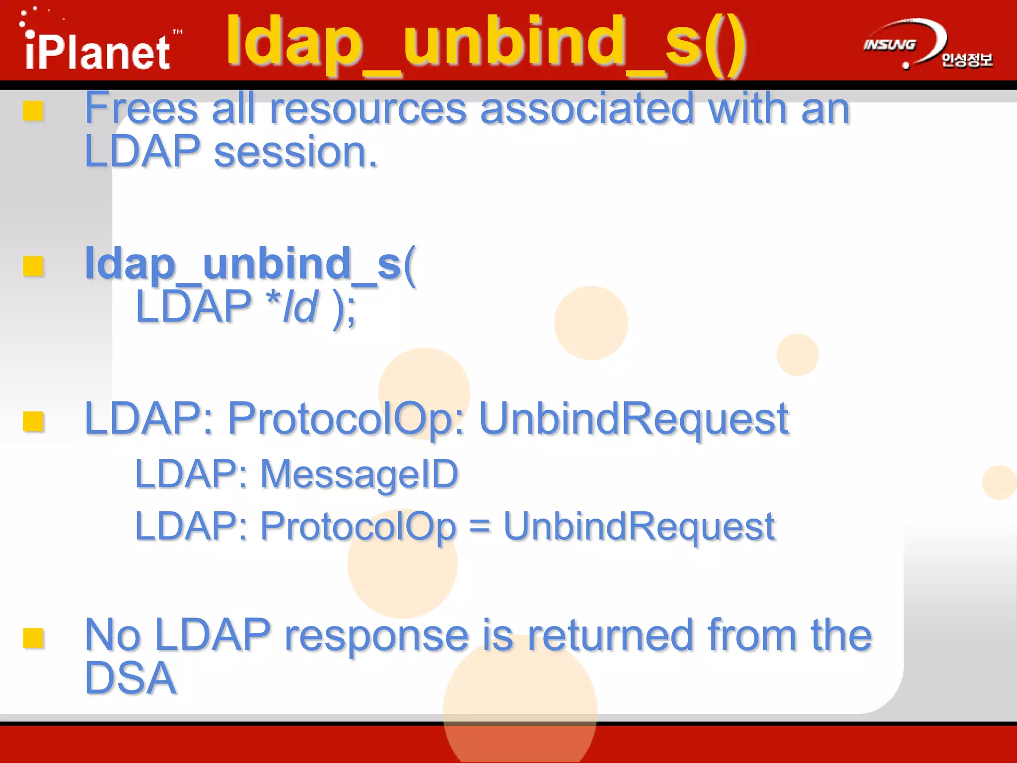 ldap_unbind_s()
 Frees all resources associated with an
LDAP session.
 ldap_unbind_s(
LDAP *ld );
 LDAP: ProtocolOp: UnbindRequest
LDAP: MessageID
LDAP: ProtocolOp = UnbindRequest
 No LDAP response is returned from the
DSA
 