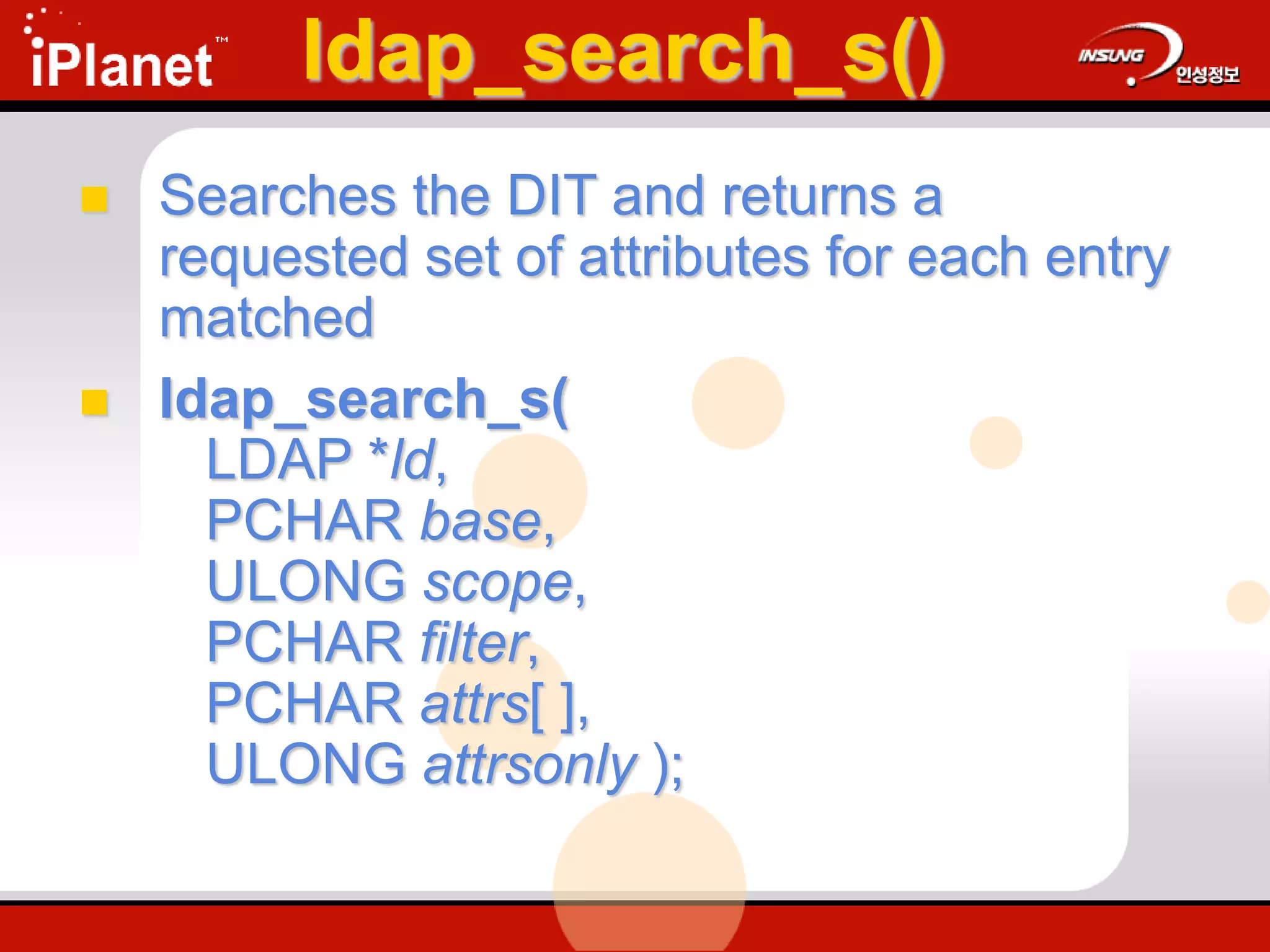 ldap_search_s()
 Searches the DIT and returns a
requested set of attributes for each entry
matched
 ldap_search_s(
LDAP *ld,
PCHAR base,
ULONG scope,
PCHAR filter,
PCHAR attrs[ ],
ULONG attrsonly );
 