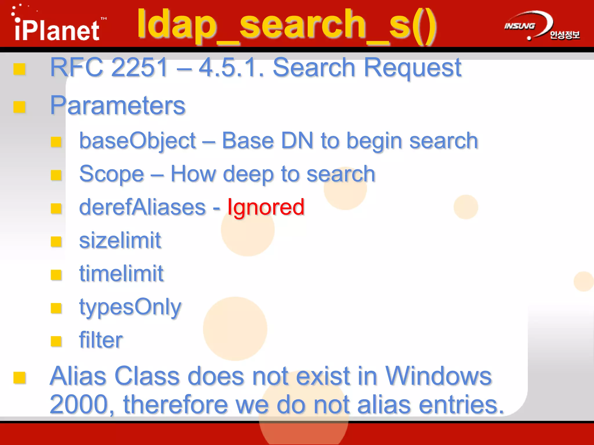 ldap_search_s()
 RFC 2251 – 4.5.1. Search Request
 Parameters
 baseObject – Base DN to begin search
 Scope – How deep to search
 derefAliases - Ignored
 sizelimit
 timelimit
 typesOnly
 filter
 Alias Class does not exist in Windows
2000, therefore we do not alias entries.
 