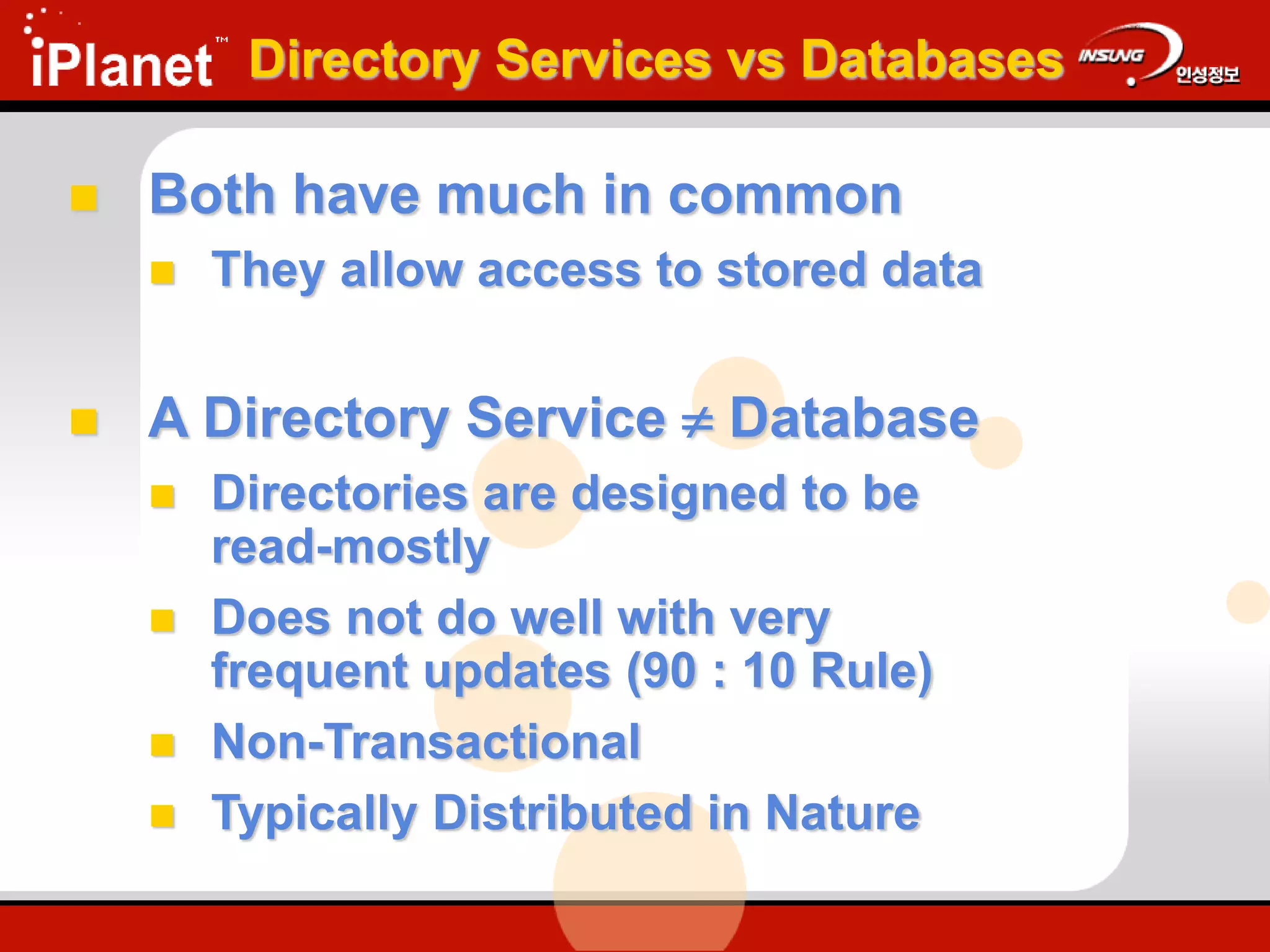 Directory Services vs Databases
 Both have much in common
 They allow access to stored data
 A Directory Service  Database
 Directories are designed to be
read-mostly
 Does not do well with very
frequent updates (90 : 10 Rule)
 Non-Transactional
 Typically Distributed in Nature
 