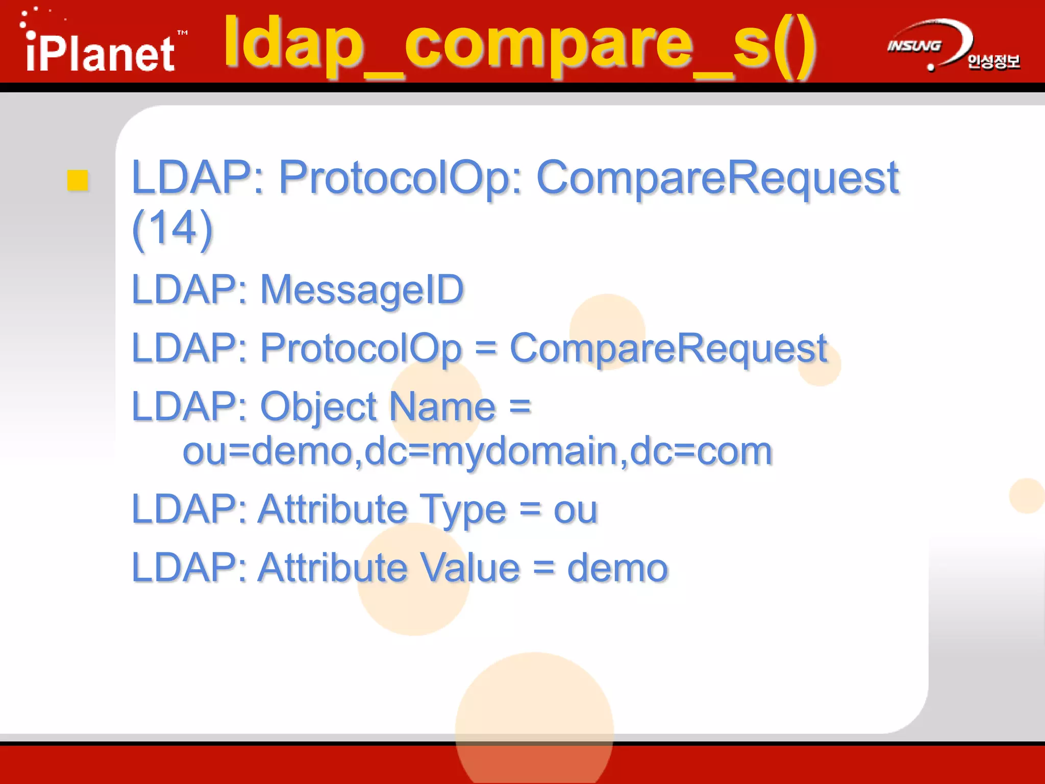 ldap_compare_s()
 LDAP: ProtocolOp: CompareRequest
(14)
LDAP: MessageID
LDAP: ProtocolOp = CompareRequest
LDAP: Object Name =
ou=demo,dc=mydomain,dc=com
LDAP: Attribute Type = ou
LDAP: Attribute Value = demo
 