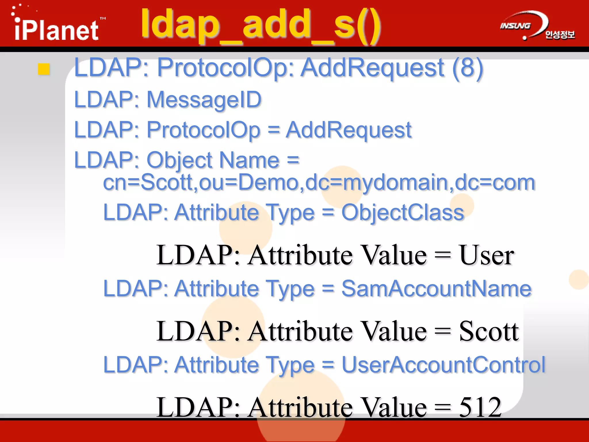 ldap_add_s()
 LDAP: ProtocolOp: AddRequest (8)
LDAP: MessageID
LDAP: ProtocolOp = AddRequest
LDAP: Object Name =
cn=Scott,ou=Demo,dc=mydomain,dc=com
LDAP: Attribute Type = ObjectClass
LDAP: Attribute Value = User
LDAP: Attribute Type = SamAccountName
LDAP: Attribute Value = Scott
LDAP: Attribute Type = UserAccountControl
LDAP: Attribute Value = 512
 