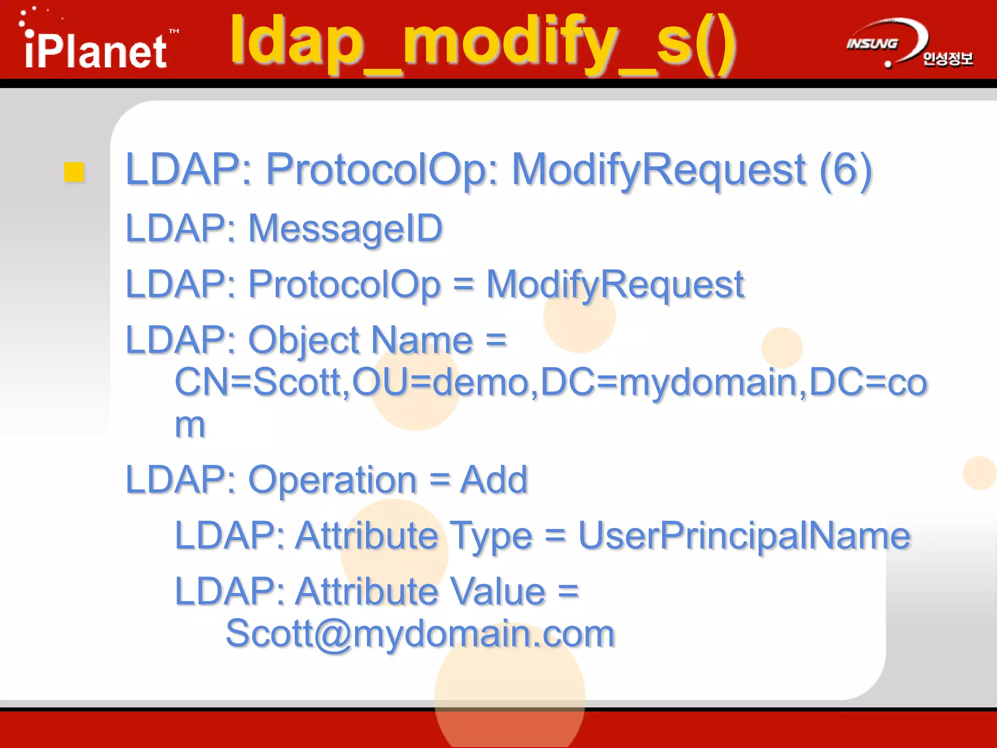 ldap_modify_s()
 LDAP: ProtocolOp: ModifyRequest (6)
LDAP: MessageID
LDAP: ProtocolOp = ModifyRequest
LDAP: Object Name =
CN=Scott,OU=demo,DC=mydomain,DC=co
m
LDAP: Operation = Add
LDAP: Attribute Type = UserPrincipalName
LDAP: Attribute Value =
Scott@mydomain.com
 