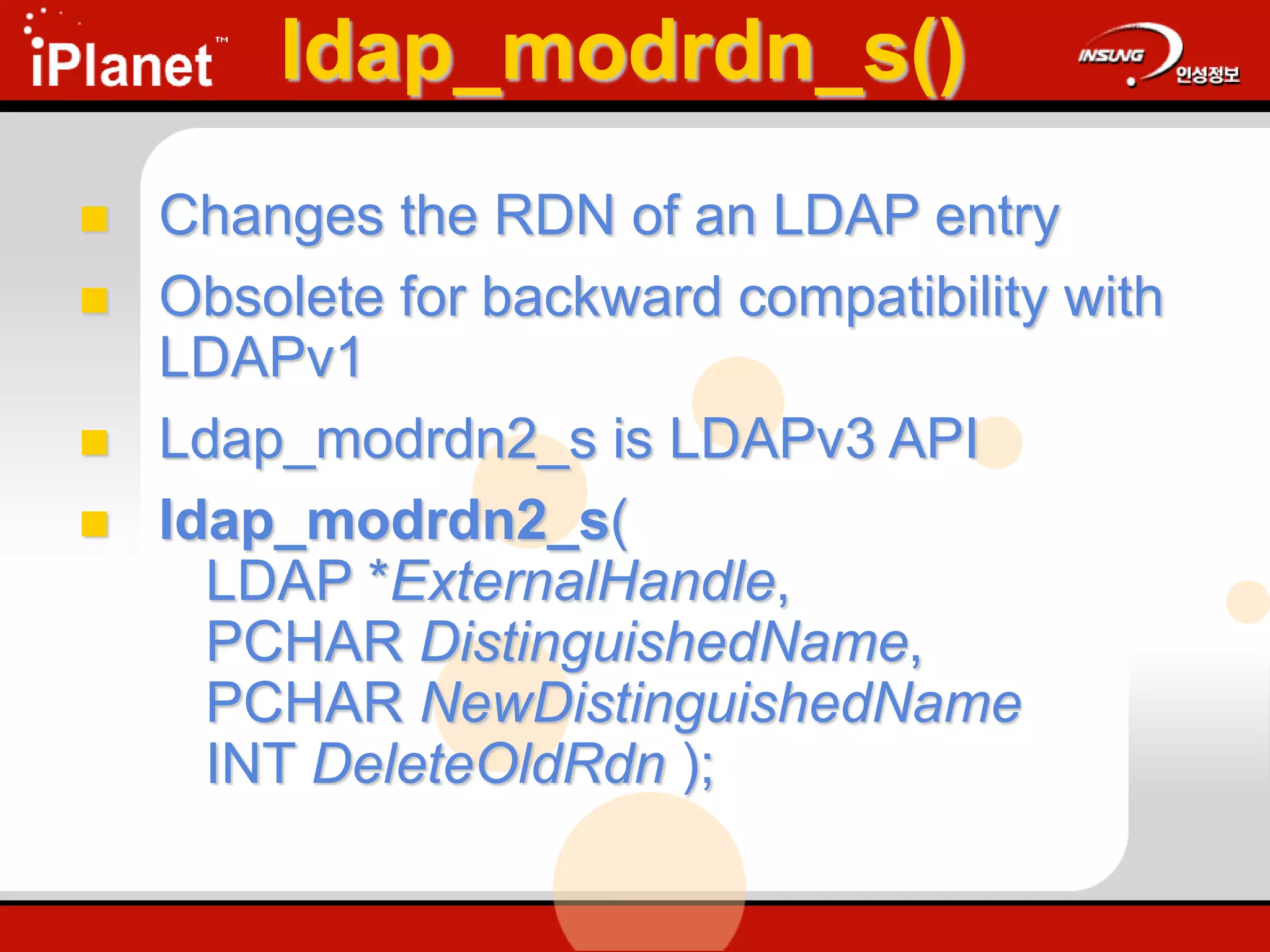 ldap_modrdn_s()
 Changes the RDN of an LDAP entry
 Obsolete for backward compatibility with
LDAPv1
 Ldap_modrdn2_s is LDAPv3 API
 ldap_modrdn2_s(
LDAP *ExternalHandle,
PCHAR DistinguishedName,
PCHAR NewDistinguishedName
INT DeleteOldRdn );
 