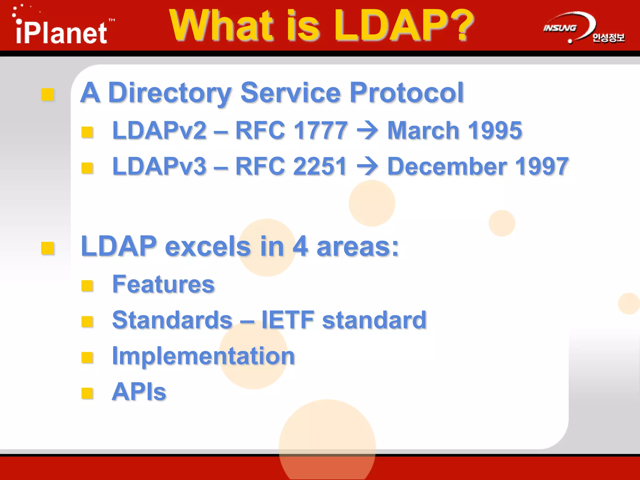 What is LDAP?
 A Directory Service Protocol
 LDAPv2 – RFC 1777  March 1995
 LDAPv3 – RFC 2251  December 1997
 LDAP excels in 4 areas:
 Features
 Standards – IETF standard
 Implementation
 APIs
 