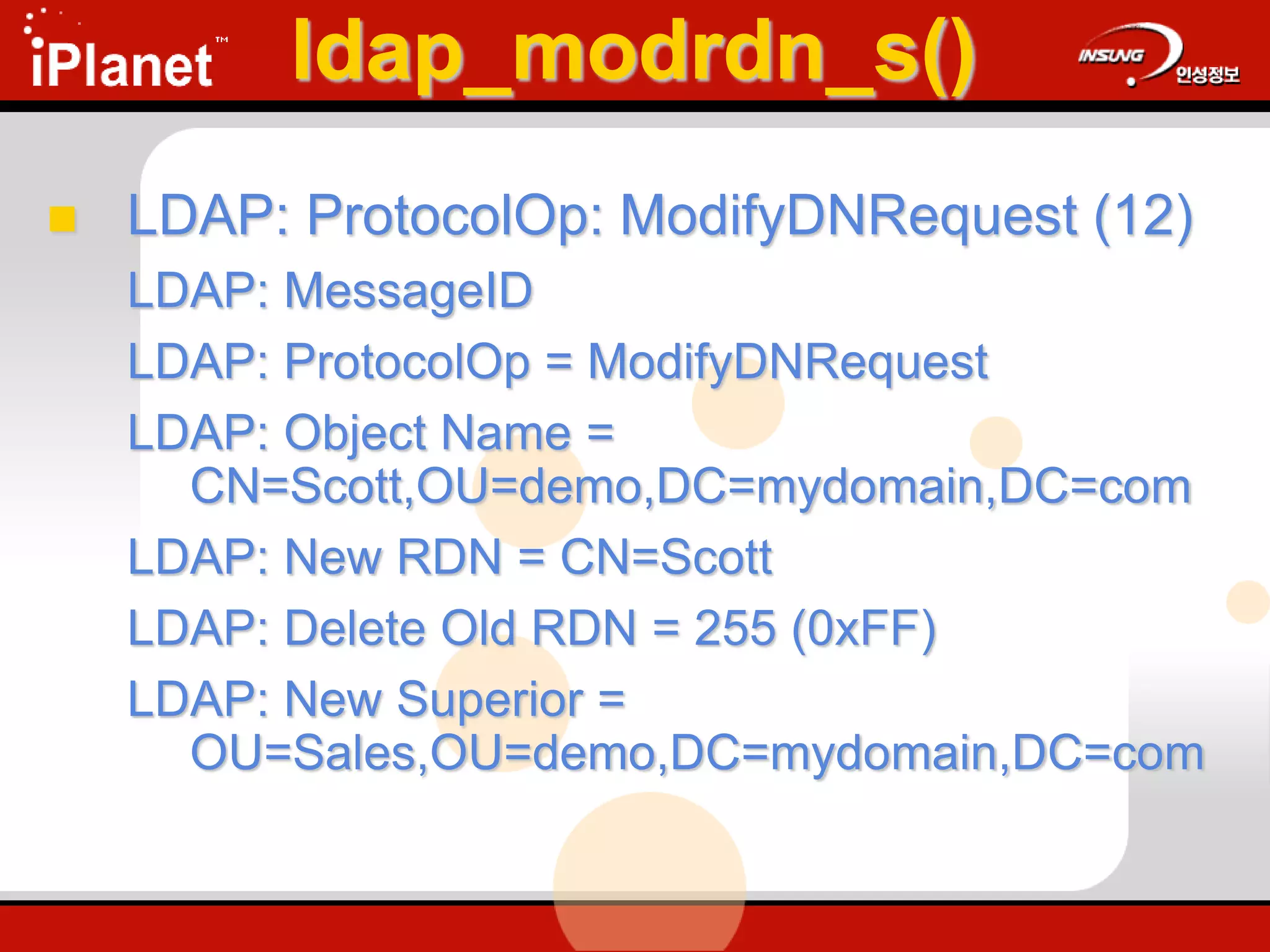 ldap_modrdn_s()
 LDAP: ProtocolOp: ModifyDNRequest (12)
LDAP: MessageID
LDAP: ProtocolOp = ModifyDNRequest
LDAP: Object Name =
CN=Scott,OU=demo,DC=mydomain,DC=com
LDAP: New RDN = CN=Scott
LDAP: Delete Old RDN = 255 (0xFF)
LDAP: New Superior =
OU=Sales,OU=demo,DC=mydomain,DC=com
 