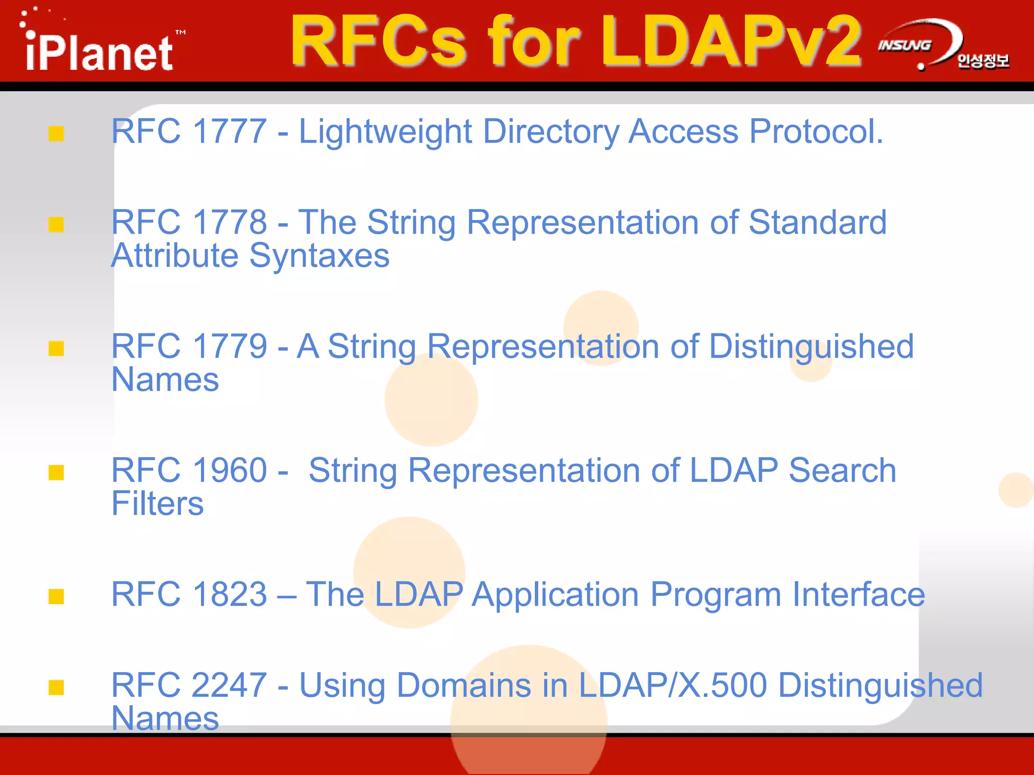 RFCs for LDAPv2
 RFC 1777 - Lightweight Directory Access Protocol.
 RFC 1778 - The String Representation of Standard
Attribute Syntaxes
 RFC 1779 - A String Representation of Distinguished
Names
 RFC 1960 - String Representation of LDAP Search
Filters
 RFC 1823 – The LDAP Application Program Interface
 RFC 2247 - Using Domains in LDAP/X.500 Distinguished
Names
 