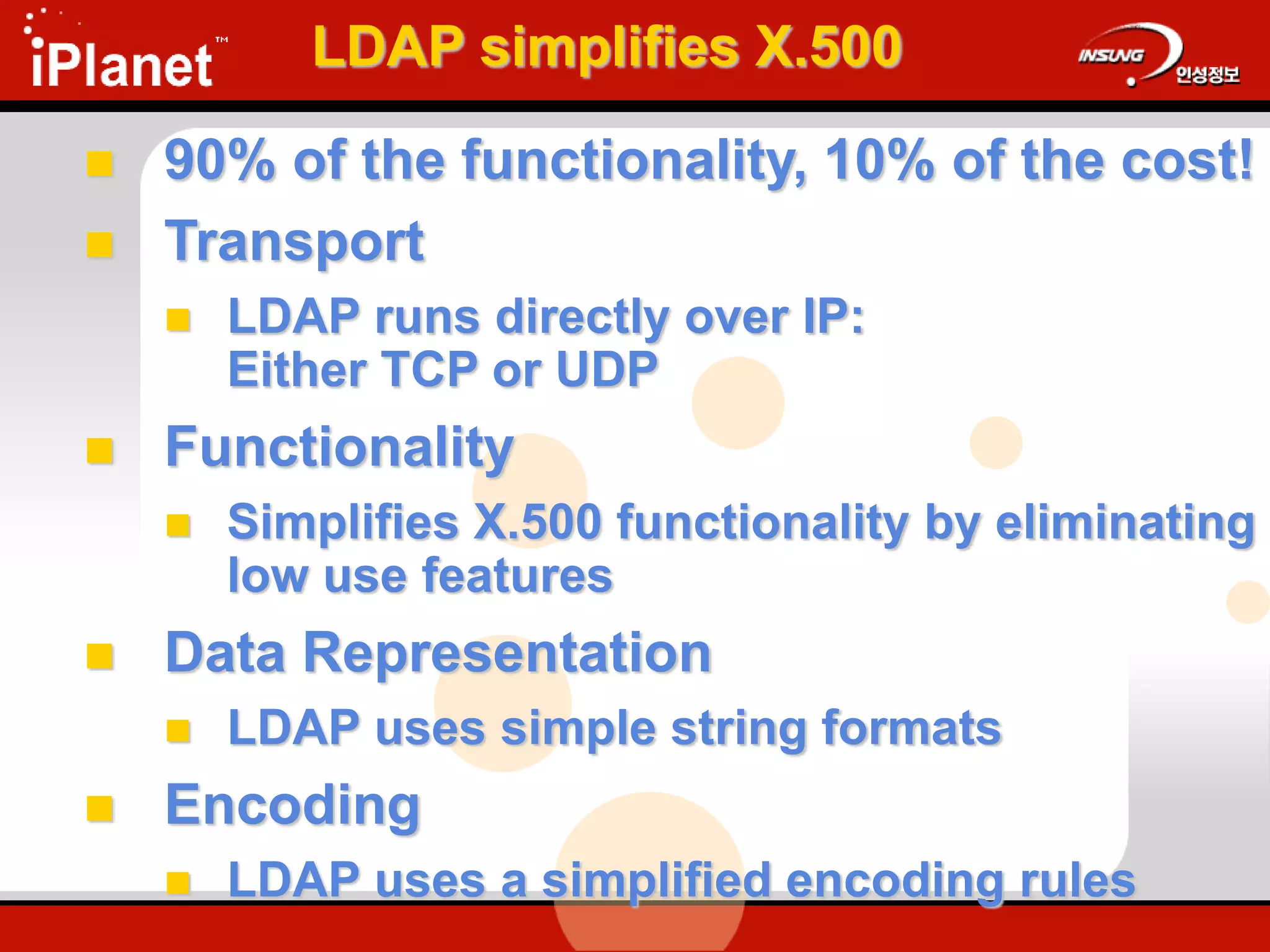 LDAP simplifies X.500
 90% of the functionality, 10% of the cost!
 Transport
 LDAP runs directly over IP:
Either TCP or UDP
 Functionality
 Simplifies X.500 functionality by eliminating
low use features
 Data Representation
 LDAP uses simple string formats
 Encoding
 LDAP uses a simplified encoding rules
 