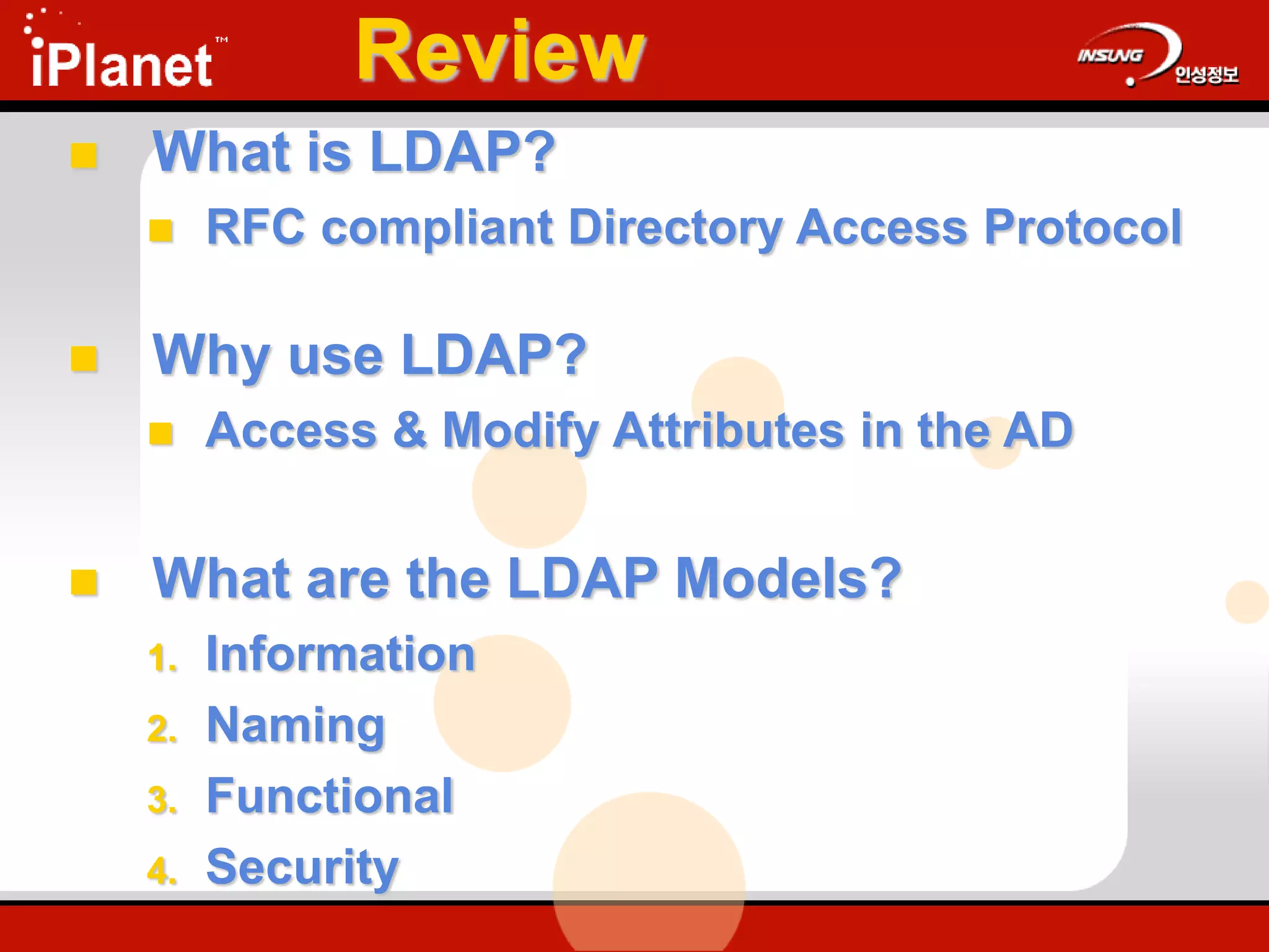 Review
 What is LDAP?
 RFC compliant Directory Access Protocol
 Why use LDAP?
 Access & Modify Attributes in the AD
 What are the LDAP Models?
1. Information
2. Naming
3. Functional
4. Security
 