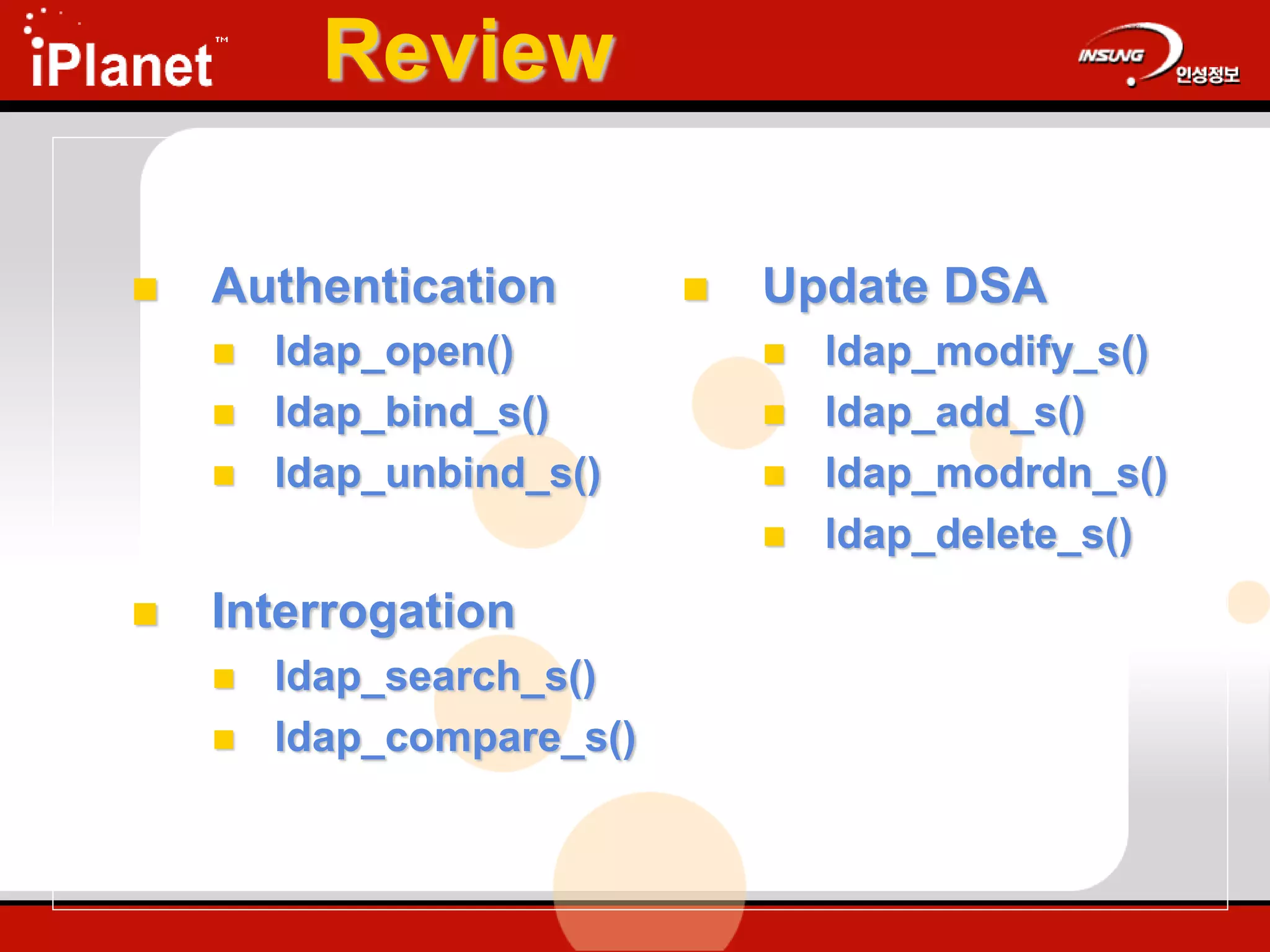 Review
 Authentication
 ldap_open()
 ldap_bind_s()
 ldap_unbind_s()
 Interrogation
 ldap_search_s()
 ldap_compare_s()
 Update DSA
 ldap_modify_s()
 ldap_add_s()
 ldap_modrdn_s()
 ldap_delete_s()
Core LDAP APIs
 