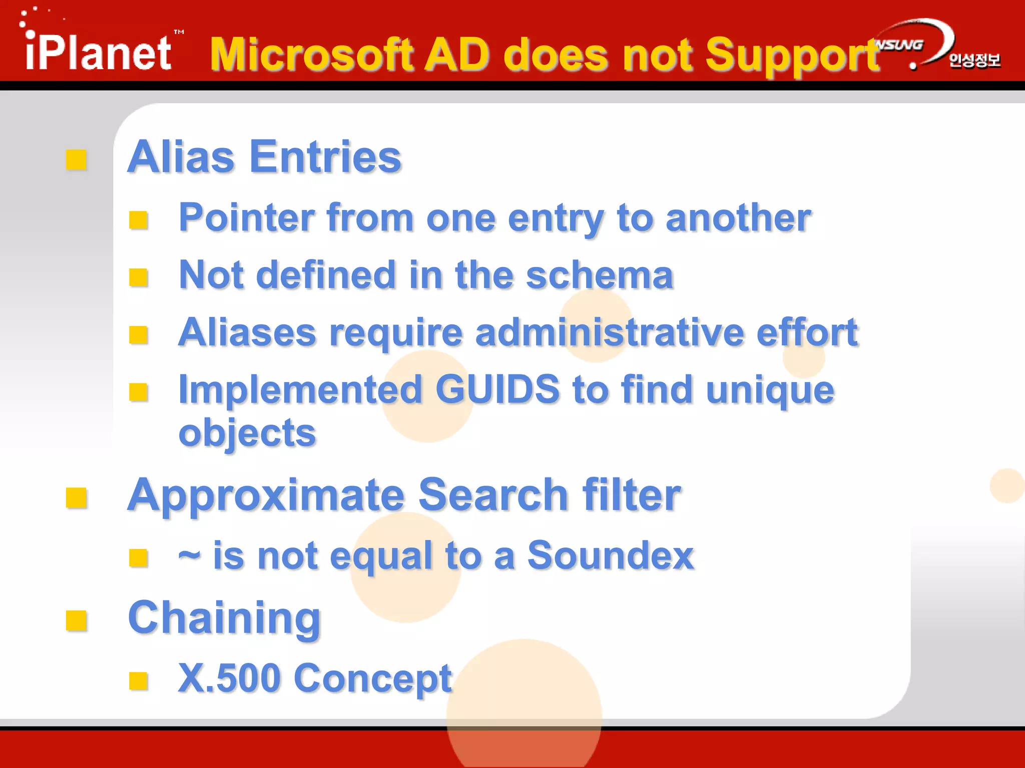 Microsoft AD does not Support
 Alias Entries
 Pointer from one entry to another
 Not defined in the schema
 Aliases require administrative effort
 Implemented GUIDS to find unique
objects
 Approximate Search filter
 ~ is not equal to a Soundex
 Chaining
 X.500 Concept
 