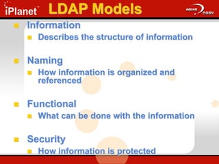 LDAP Models
 Information
 Describes the structure of information
 Naming
 How information is organized and
referenced
 Functional
 What can be done with the information
 Security
 How information is protected
 