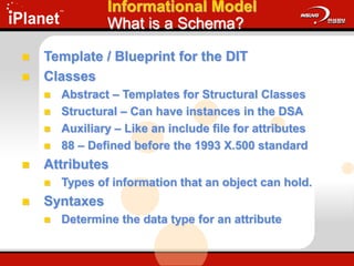 Informational Model
What is a Schema?
 Template / Blueprint for the DIT
 Classes
 Abstract – Templates for Structural Classes
 Structural – Can have instances in the DSA
 Auxiliary – Like an include file for attributes
 88 – Defined before the 1993 X.500 standard
 Attributes
 Types of information that an object can hold.
 Syntaxes
 Determine the data type for an attribute
 