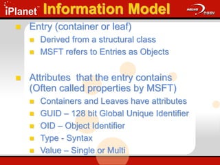 Information Model
 Entry (container or leaf)
 Derived from a structural class
 MSFT refers to Entries as Objects
 Attributes that the entry contains
(Often called properties by MSFT)
 Containers and Leaves have attributes
 GUID – 128 bit Global Unique Identifier
 OID – Object Identifier
 Type - Syntax
 Value – Single or Multi
 