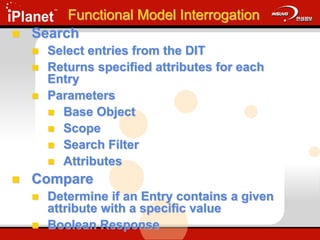 Functional Model Interrogation
 Search
 Select entries from the DIT
 Returns specified attributes for each
Entry
 Parameters
 Base Object
 Scope
 Search Filter
 Attributes
 Compare
 Determine if an Entry contains a given
attribute with a specific value
 Boolean Response
 