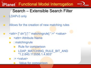 Search – Extensible Search Filter
 LDAPv3 only
 Allows for the creation of new matching rules
 <attr> [“:dn”] [“:” matchingrule] “:=“ <value>
 <attr> Attribute Name
 : matchingrule
 Rule for comparison
 LDAP_MATCHING_RULE_BIT_AND
"1.2.840.113556.1.4.803“
 := <value>
 Value for comparison
Functional Model Interrogation
 