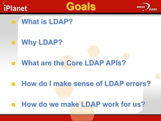 Goals
 What is LDAP?
 Why LDAP?
 What are the Core LDAP APIs?
 How do I make sense of LDAP errors?
 How do we make LDAP work for us?
 