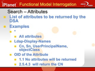 Search – Attributes
 List of attributes to be returned by the
DSA
 Examples
 *
 All attributes
 Ldap-Display-Names
 Cn, Sn, UserPrincipalName,
objectClass
 OID of the Attribute
 1.1 No attributes will be returned
 2.5.4.3 will return the CN
Functional Model Interrogation
 