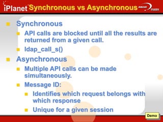 Synchronous vs Asynchronous
 Synchronous
 API calls are blocked until all the results are
returned from a given call.
 ldap_call_s()
 Asynchronous
 Multiple API calls can be made
simultaneously.
 Message ID:
 Identifies which request belongs with
which response
 Unique for a given session
Demo
 